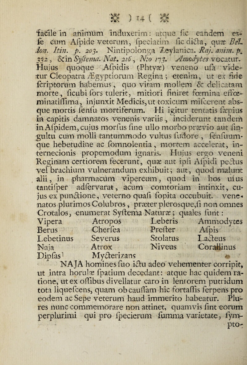 facile in animum induxerim: atque fic eandem es- fe cum Afpide veterum, fpeciatim fic difta, qux BeL ion« Itin. p. 203. Nintipolonga Zeylanica. Ra). anim. 332 , Scln Syftema. Nat. 2i5\ N:o 273. Amodytes vocatur. Hujus quoque Afpidis (Phtyas) veneno ufa vide¬ tur Cleopatra Aegyptiorum Regina ; etenim, ut ex fide fer ip torum habemus, quo vitam mollem & delicatam morte , ficubi fors tulerit, mitiori finiret feemina effce- minatiffima, injunxit Medicis, ut toxicum mifcerent abs¬ que mortis fenili mortiferum. Hi igitur tentatis fepius in capitis damnatos venenis variis , inciderunt tandem in Afpidem, cujus morfus fine ullo morbo praevio aut fm- gultti cum molli tantummodo vultus firdore , fenfuum- que hebetudine ac fomnolentia, mortem accelerat, in¬ ternecionis propemodum ignaris. Hujus ergo veneni Reginam certiorem fecerunt , quas-aut ipfi Afpidi pectus vel brachium vulnerandum exhibuit; aut, quod malunt alii, in pharmacum vipereum, quod in hos ufus tantifper adfervarat, acum comtoriam intinxit, cu¬ jus ex punctione, veterno quafi fopita accubuit. vene« natos plurimos Colubros, praeter plerosque,fi non omnes Crcrtalos, -enumerat Syftema Naturas; quales furit: Vipera Atropos Leberis Ammodytes Berus Cherfea Prefter Afpis Lebetinus Severus Stolatus Laciens Naja Atrox Niveus Corallinus Dipfiis1 My&erizans NAJA homines fuo ictu adeo vehementer corripit, ut intra horulse fpatium decedant: atque hac quidem ra¬ tione, ut ex offibus divellatur caro in leni orem putridum tota liquefcens, quam ob caudam hic fortaffis ferpens pro eodem ac Sepe veterum haud immerito habeatur. Plu- res nunc commemorare non attinet, quamvis fint eorum perplurimi qui pro fpecierum fumma varietate, fym- pto-