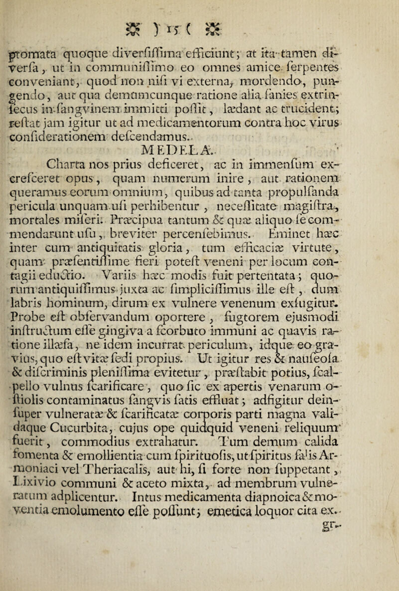 & y*r( s* - pro mata quoque diverfiffima' efficiunt; at ita-tamen dt- Verfa, ut in communiflimo eo omnes amice ferpentes conveniant, quod non nifi vi externa* mordendo, pun¬ gendo, aut qua demam cunque ratione alia ianies extrin- iecus in fangvinem immitti poffit, Pedant ac trucident; reftat jam igitur ut ad medicamentorum contra hoc virus confiderationem defcendamus. MEDELA. / ' Charta nos prius deficeret, ac in immenfum ex- cref ceret opus, quam numerum inire, aut rationem queramus eorum omnium, quibus ad tanta propul fanda pericula unquam.uft perhibentur , neceflitate magiftra., mortales mi feri. Frarcipua tantum & qua. aliquo ie com¬ mendarunt ufu, breviter percenfehimus. Eminet hac inter cum antiquitatis gloria, tum efficacia? virtute, qua ut pr^fentiiiime fieri poteft veneni per locum con¬ tagii edudrio. Variis ha?c modis fuit pertentata; quo- rum antiquiffimuS'juxta ac fimpliciffimus ille eft , dum labris hominum, dirum ex vulnere venenum exfugitur. Probe eft obfervandum oportere , fugtorem ejusmodi inftruclum efte gingiva a fcorbuto immuni ac quavis ra¬ tione ilkefa, ne idem incurrat periculum, idque eo gra¬ vius, quo eft vita? fedi propius. Ut igitur res & naufeofa & difcriminis pleniffima evitetur, praffiabit potius, fcal- pello vulnus fcarificare, quofic ex apertis venarum o- ftioliscontaminatus fangvisfatis effluat; adfigitur dein- fuper vulnerata? & fcarificatee corporis parti magna vali- daque Cucurbita, cujus ope quidquid veneni reliquum' fuerit, commodius extrahatur. Tum demum calida fomenta & emollientia cum fpirituofis, utfpiritus fahs Ar- raoniaci vel Theriacalis, aut hi, ft forte non fuppetant lixivio communi & aceto mixta,- ad membrum vulne¬ ratum adplicentur. Intus medicamenta diapnoica&mo- ventia emolumento effle poffunt; emetica loquor cita ex. gr-