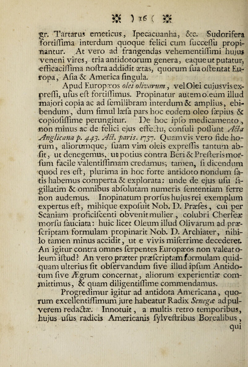 & U6( & g;r. Tartaras emeticus, Ipecacuanha, &c. Sudorifera fortiffima interdum quoque feiici cum fuccefiu propi¬ nantur. At vero ad frangendas vehementiiTimi hujus veneni vires, tria antidotorum genera, eaque ut putatur, efficacillima noflra addidit rntas, quorum fua oftentat Eu¬ ropa , Afia & America lingula. Apud Europvos olei olivarum, vel Olei cujusvis ex- preffi, ufus eft fortiffimus. Propinatur autem o.eum illud majori copia ac adfemiiibram interdum & amplius, ebi¬ bendum , dum fimul lrnfa pars hoc eodem oleo fkpius & copiofiffime perungitur. De hoc ipfo medicamento , non minus ac de felici ejus effecHi, confuli poliunt Acia Anglicana p. 443. Aci. paris. /757. Quamvis vero fide ho¬ rum, aliorumque, fuam vim oleis exprelTis tantum ab¬ iit, ut denegemus, ut potius contra Beri & Prerterismor- fum facile valentiffimam credamus; tamen, fi dicendum quod res eft, plurima in hoc forte antidoto nondum fa¬ tis habemus comperta & explorata; unde de ejus ufu fi- gillatim & omnibus abfolutam numeris fententiam ferre non audemus. Inopinatum prorfus hujus rei exemplum expertus eft, mihique expofuit Nob. D. Prades, cui per Scaniam proficifcenti obvenit mulier, colubri Cberlese morfu fauciata: huic licet Oleum illud Olivarum ad pra?- fcriptam formulam propinarit Nob. D. Archiater, nihi¬ lo tamen minus accidit, ut e vivis miferrime decederet. An igitur contra omnes ferpentes Europaeos non valeat o- leum iftud ? An vero prarter pra?fcriptam formulam quid¬ quam ulterius fit obfervandum five illud ipfum Antido¬ tum five iEgrum concernat, aliorum experientia? com¬ mittimus, &: quam diligentiffime commendamus. Progredimur igitur ad antidota Americana, quo¬ rum excellentiffimum jure habeatur Radix Senegce ad pul¬ verem redacte. Innotuit, a multis retro temporibus, hujus ufus radicis Americanis fylveftribus Borealibus, qui