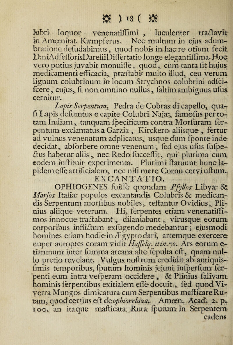 lubri loquor venenatiffimi luculenter tractavit In Amoenitat.. Ka?mp ferus. Nec multum in ejus adum¬ bratione defudabimus ,. quod nobis in hac re otium fecit D; n tA dfeirorisDareliiDiller tat io longe elegantiffima. Hoc. vero potius juvabit monuiffe > quod, cum tanta fit hujus medicamenti efficacia, praffiabit multo illud, ceu verum lignum colubrinum in locum Strychnos colubrini adfci- fcere, cujus, fi non omnino, nullusfaltimambiguus ufus. cernitur. Lapis Serpentiimr Pedra de Cobras di capello, qua- fi Lapis defumtus e capite Colubri Naja?,, famofus per to¬ tam Indiam, tanquam fpecificum contra Morfuram fer- pentum exclamatus a Garzia , Ivirckero aliisque , fertur ad vulnus venenatum adplicatus,, usque dum fponte inde decidat, abforbereomne venenumfed ejus ufus fufpe- £lus habetur aliis ,, nec Redo fucceflit, qui plurima cum eodem in (litu it experimenta.. Plurimi ftatuunt hunc la¬ pidem efle artificialem, nec nili mere Cornu cervi uftumc EX CA N T A T I O . OPHIOGENES futile, quondam PJylfos Libya? & Marfos Italia?' populos excantandis Colubris & medican¬ dis Serpentum morfibus nobiles, teflantur Ovidius,. Pli¬ nius aliique veterum. Hi, ferpentes etiam; venenatiffi- mos innocue tractabantdilaniabant:,, virusque eorum: corporibus inflictum ex(ligendo medebantur ; ejusmodi homines etiam hodie in ffigypto dari, artemque exercere; nuper autoptes coram vidit HaJJeLqi itin.po. Ars eorum e- damnum inter fumma arcana alte (epulta eft, quam nul¬ lo pretio revelant. Vulgus noftrum credidit ab antiquis- fimis temporibus, fputum hominis jejuni infperfum fer- Eenti eum intra ve (peram occidere „ 8c Plinius falivam. ominis ferpentibus exitialem efle docuit, fed quod Vi¬ verra Mungos dimicatura cum Serpentibus maflicare Ru- tamr quod certius efl &Qoplnorrbi%a., Amoen. Acad. 2., p.. 100. an itaque mafticata Ruta, fputum: in Serpentem cadens