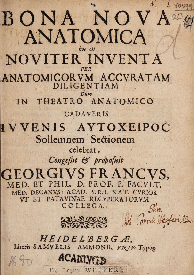 BONA NO VA“ ANATOMICA hoc eU NOVITER INVENTA FER Atsiatomicorvm accvratam DILIGENTIAM Bum IN THEATRO ANATOMICO CADAVERIS ttv VENIS AYTOXEIPOC Sollemnem Sedionem celebrat, Congejiit 0* propofuit Igeorgivs FR ANCVS, MED. ET PHIL. D. PROF. P. FACVLT. MED.'DECANV^ ; ACAD. S.R.I. NAT. CVRIOS. VT ET PATAVI^TAE RECVPERATORVM COLLEGA.. [y()Vr^ HEIDEL^BERG JE, Otcris SAMVELIS AMMONII, Typog. Ex Legato WEPFErvL V