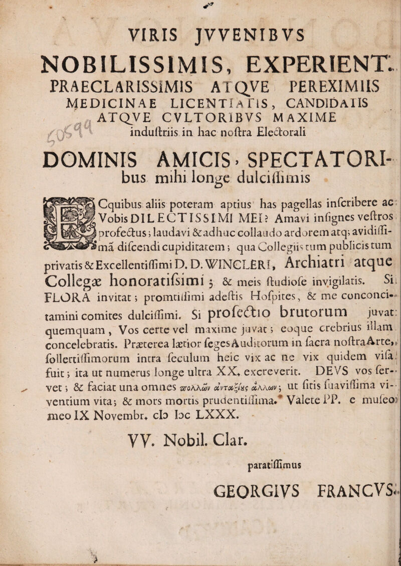 VIRIS JVVENIBVS NOBILISSIMIS, EXPERIENTI PRAECLARISSIMIS ATQVE PEREXIMIIS MEDICINAE licentia ns, CANDIDATIS ATQ_VE CVLTORIBVS MAXIME induRriis ia hac noftra Electorali DOMINIS AMICIS. SPECTATORI- bus mihi longe dulciffimis Cquibus aliis poteram aptius has pagellas infcribere ac: Vobis DI LECTISSIMI MEI? Amavi infignes veftros. profedus; laudavi &adhuc collaudo ardorem atq; avidiili- ma difcendi cupiditatem; qua Collegiis tum publicis tum privatis&Excellenti(limiD. D.WINCLERI, Arclll^Cri atCJOC Collega honoratirsimi 3 & meis ftudiofe invigilaris. Sii FLORA invitat; promudimi adeftis Hofpites, & me conconci- tamini comites dulciffimi. Si pfofcdtlO brutoFlini juvat: quemquam, Vos certe vel maxime juvat; eoque crebrius iilam concelebratis. PtcEterea lacior fegesAuditorum in facra noft^aArte>^^ follertiffimorum intra feculum heic vix ac ne vix quidem vi(a| fuit; ita ut numerus longe ultra XX» excreverit. DE/S vos (er-- vet; faciat una omnes stoaawi' ut firis luaviilima vi-- ventium vita-, &c mors mortis prudendirimaC Valete PP. e mufeo> iiieoIX Novembr^ cIo loc LXXX. yy. Nobil Clar. paraciUImiis GEORGiVS FRANCVS: i