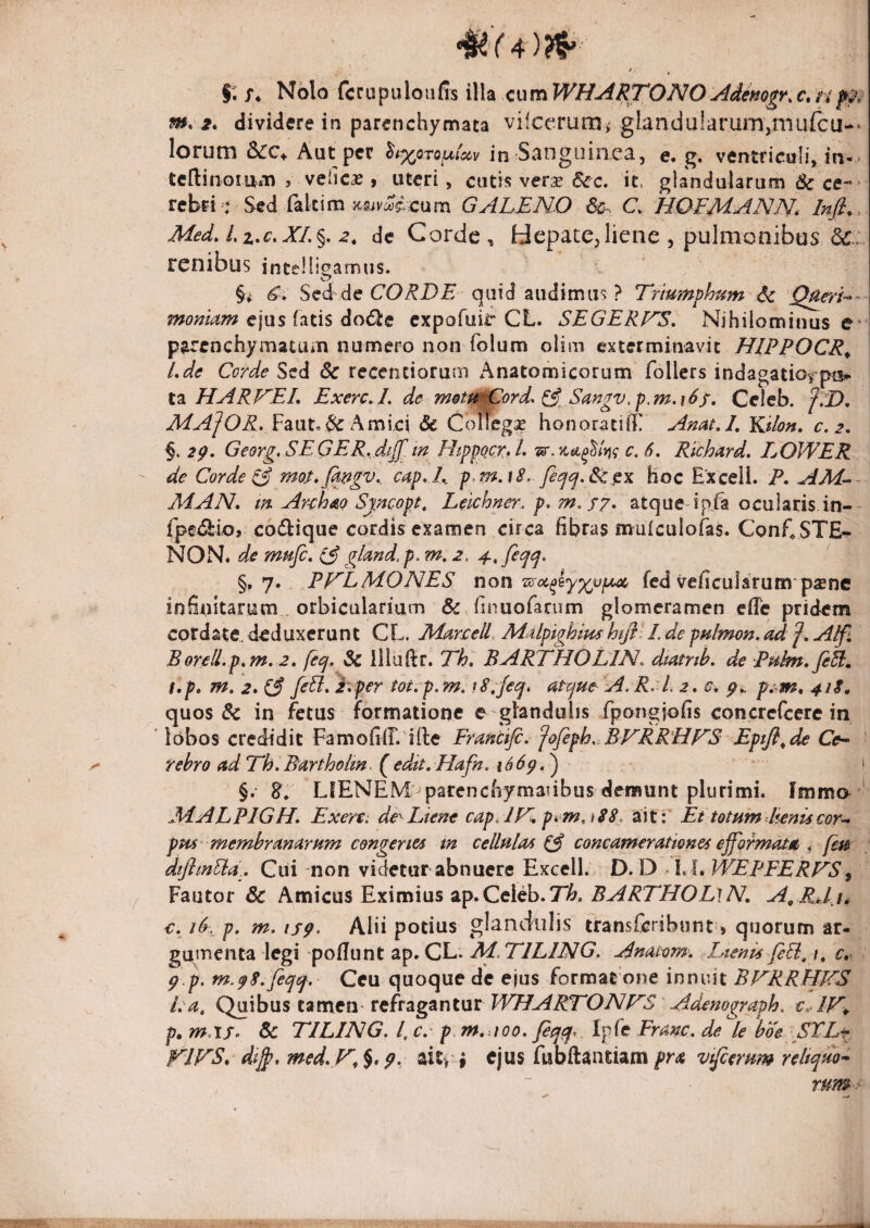 ». f. X* Nolo fccupuloufis illa c\xmWHARTONOAiimgf^r. m. 2* dividere in parenchymata vilccrunii glandularum,mufcu-* lorum &cc^ Aut per ^<%oTour^v in Sanguinea, e, g. ventriculi, in-, teftinomm , vehc£ , uteri, cutis verse Scc- it. glandularum & ce-- rebfi : Sed falcim cum GALENO C. HOFMANN, Infi». Med,L%,c,XL%, 2, de Corde, Hepate,liene , pulmonibus 6«:.: renibus intelligamus. §i S^d dc CORDE quid audimus ? Trtumfhtim A<. ejus fatis dodle expofuir CL. SEGERNS, Nihilominus e * parenchymatum numero non folum olim exterminavit HIPPOCR^ Lde Corde Sed 6c recentiorum Anatomicorum follcrs indagatio^pu*- HARNEL ExercA. de metu^ord^ (^^,Sangv.p,m.i6s, Celeb. f7D, MA]OR, V'z\xt^^L\m\c\ 3c ColTeg^ honoratifl! AnatA, YGlon» c.2, 2p. Georg. SEGER, diJ[m HippocrA- 6, Rfchard, IjOWER de Corde TA Jnos.jk^gv.. c4p, L p^f^.iS. Hoc Exceli. P. AM-^- MAN» m ArA^o Sjncopt^ Lelchner. p, m.f7, atque* ip/a ocularis in- fpe<2:i<o, co(^ique cordis examen circa fibras mulculofas. ConE STE^ NON. de mufe, 73 gl^nd. p. m. 2. fec^ep, §, 7. Pp^LMONES, non fed veficulsrum psne infinitarum orbicularium dc^finuofarum glomeramen efle pridem cordate, deduxerunt CL. 2iim‘£elL Mdpighimhtfll/. de pulmon,ad f, A/fi Boreii.p,m. 2» fecj. 3c llluftr. Th, BARTHOLIN. dtatnh. de Pukn^feSi, t.p» m. 2» 3 Eper tot.p.m. tS;feq, atcjuc' A. R. L 2, cv pu, p^^m. 41$^ quos & in fetus formatione e glandulis fpongiofis concrefeere in lobos credidit FarnofiCifle Francifi. fafeph,AVRR'HF’S' Eptfl^ de Ce-- rebro adFh.Bartholm. (^edit. Hafn. i66p.^ * i LIENEM: parenchymatibus demunt plurimi. Imma ‘ MiALPIGH. Exere; de^ Liene cap. IFl pim,A8. ait: Et totum heni$cor^ ptu membranarum congeries m cellulas 3 concamerationes ejfqrmata ^ feu dtJhnPla.. Ciii non videtur abnuere Excell. D. D /l. L WEPFERFS^ Fautor & Amicus Eximius ap. Celeb. 71&. .5^i?77/OZ/l A/. A^ RJ u €. iS. p, m, isp. Alii potius glandulis transferibunt > quorum ar¬ gumenta legi pofTunt ap.CL. Ai.TlLlNG. Anatom. Lienis feEl^ /, c.- p p. m.p8,fepf. Ceu quoque de ejus format one innuit BFRRHKS ka, Ci^\\sw% izvcitxi tt^tzgznVXt WHARTONP^S Adenograph. cAV^ p, mAS^ Sc TILING. l, c. p m,.ioo, feqcf,. Ipfe Frmc, de le boe STLr dt^f med.Vt^* 9> ait, i ejus fubftantiamvtjcerum re lupino-- rum>