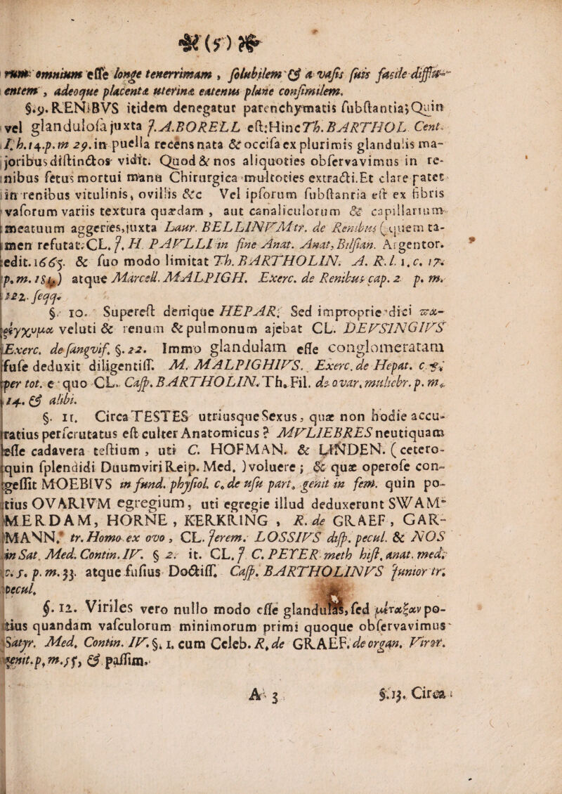 nm 9mHhm efle tenerrimam , a vaj^s fkk eHtem\ adeo^m placent a ut erim emenmfUne conjimilem. §*y. R.ENl^BVS Itidem denegatur parenchymatis rubdantia^Q^in vel glandulofa juxta f,^,BORELL e(k:Hmcn.B^RrHOL Cenh 2^.iiv puella rccensnata ^occifa ex plurimis glandulis ma¬ joribus diftindlot viditi Quod&nos aliquoties obfervavimos in re¬ nibus fetus mortui manu Chirurgica ^mukottes extradbi.Et clare patet iUTenibus vitulinis» ovillis dic Vei iprortim fabdanfia efr ex hbris I vaforum variis textura quadam , aut canaliculofum Si- capiilanum' .meatuum aggeries,juxta Laur. BELLINWAitf. de ,mcn refutatvCL* il/. PAPILLI in fine Anat. Anat^Btifian. Argentor. :edit.i<5'^5. & fuo modo limitat T/?. A. R,l. i,c, \Ti ztqMt Adarced. APAEPIGH, Exerc. de Renihus^ cap.2. p, mr §/ IO. Supered denique HEPAR] Sed impoprie^dici veluti & renuiii & pulmonum ajcbat CL. jdEFRlNGU/S' ^■xerc. defingvifi%,22, Immo glandulam efle congLomeratam fufe deduxit diligentiiT. M. MALPIGHIHS. ^ ExercAe Hepat, c.sd per tot. e ‘quo CL*. CaJf ^BARTHOLINrldh^Eil, de-Qvar^mtthehr.p. «/4.^ Atbi. §. ir, CircaTESTES utriusqueSexus^ quae non liodie accu- rratius perferutatus eft culter Anatomicus ? MHLIEBRES ncutiquam lefle cadavera teftium 5 uti C. HOFMAN. & l^Ef^DEN. (cetero- iquin fplendidi Duumviri R.eip. Mcd. ) voluere ; & qu^c operofe con» tgelEt MOEBIVS tn fmd. phjfioL c^deufu part^ genit in fem. quin po¬ stius OVAR.1VM egregium, uti egregie illud deduxerunt SWAM IMERDAM, HORNE, KERKRING , R. de GRAEF , GAR- IMANN,* tr.Homo^ex ovo, QL.Jerem, LOSSIHS dtjp. pevuL dc HOS snSat^ Aied.Contin.lH. % 2. it. Qh.f C^PETER meth hifi.mat.medi' atque fufius Doi^ifL Cajpi BARTHOLIHFS fumor tn §, II. Viriles vero nullo modo cfle glandulS, fed fA>lrx^xvpo- ctHis quandam vafculoriim minimorum primi quoque obfervavimus \^at^r. Med^ Contin. IH, §41. cum Ccleb. R, de GRAEF.’org<^, Vir^-t. x^mt,p^m,;f^ p^m.-