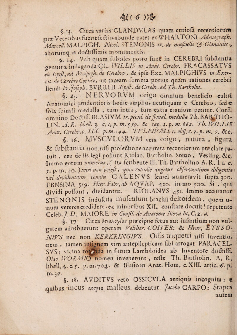 ^(^'6 )?§> §. T^. Circa varias'GLANDVLAS quam curiofa rccentlorirni '-pr^eVeteribasfuerat fediojaboocie patet ex WHAR.TOMi Adenograph. ^MarcelLVihlAlGH. -NicoL STENONIS tr, de mufculis X3'Gkndulu-^^ aliorumq le dodiffimis monumentis. §. 14. Vah quam U b^les porro fonf in CEREBIU fiib-Aantia «yenoina indaganda QL. WILLIS m Anat. Cerebr^ FR.ACASSATVS >tn Eptfl.^ad Mafptgh, de Cerebro , & ipfe Exc. MALPlGHrVS m Exer^ cit.de CerebnCorUce, ut taceam fomnia potius quam rationes cerebri i\Qnd\ Er.fofephCBVKKHl Epifl, deCerebr.adTh.Beirrtholm, . , §. ly NERVORVM origo omnium beneficio cultri Anatomici prudentioris hodie amplius neutiquam e Cerebro , fed e fola rpinali medulla , tum intra, tum extra cranium petitur. ConE omnino Dod-ifi. BLASIVM tr.pecuL dejftnal, medulla LIN.hbelL Sc cap. p. m. 6S2. Th, WILLIS' Auat, Cerehr.c.XIX, p,~m, 144.. TFLPIFML 1, obff^c. p. m, 7, Scc, 1(5. MVSCVLORVM vera origo, natura , figura Sc robftantia non.nifi profedioneaccurata recentiorum praeclarepa- . tuit , ceu de iis legi poliunt Riolan. Bartholin. Sceuo , Vesling. &c, ItTjmo eorum numerm^( ita fcribente IlLTh. Bartholino A.R. 1.1. c. /. p, m. 40* ) non potefl, ejpnn cotttdie mgetur cbfervantmm diligentia \ vel dividentium conatu GALEN VS fcmei laumeravit fupra 500. EBNSiNA 5Z5>. Hier.Fahr^ab KQppikV, 420. immo foo. Si ,' qui dividi polTunc , dividantur. RiOLANVS 451. Immo accuratior STENONIS induftria mufciilum brachiidelcoidem , quem u- nutn veteres credidere, ex minoribus XII, conflare docuit! repetente , Celeb.MAIORE m ConfiL deAnatome Nova ltt,C*z. a, ^ §, 17 Circa hiQKoylctv praecipue fetus aut infantium non vul- ( garem adhibueiunt operam F^olcher. COITER: 3c Henr^ t.TSSO- NirS nec non KERKRlNGirS. Ollis triquetri nifi inventio, nem , tamen iniignem vim antepilepticam fibi arrogat PARACEL- SVS; vicina ro|j^da in fatura Lambdoidea ab Inventore dodifli. Olao WORMIO nomen invenerunt^ terte Th. Bartholin. A« R. libell.4. c.f. p. m.704. & Biafioin Anat. Hom, c.XIIL artic. p. m.55^. §. iS» AV'DITV'S vero OSSICVLA antiquis incognita: € .quibus incus atque malleus debentur CARPO: Stapes autem