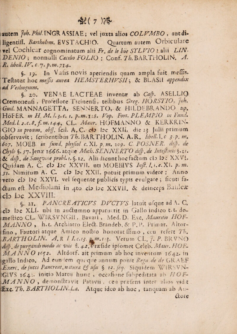 iSUtem Joh,Phil.lHGK /\SSIAE; vel juxta alios COLFMBO , autdi- j iigcntill, Bmhobm, EVSTACHiO. Quartum autem Orbiculare i vel Cochlear cognominatum ahi Fr^ de le hbe STLF^IO ? alii LIN- DENIO \ nomraWi Ci&ctlw FOLIO I Conf. 7/:?. BArCTliOLiN** ' R, ithelL IF', p, m. 71^, §. In Vahs novis aperiendis quam ampla fuit meOis* mejjis mre^ HEMSTERHV$ll y 6c BLASil appendix \ad Feslmgmm, §. 20. VENAE LACTEAE inventa ab Cajp. ASELLiQ liCrcmonenii 3 ProS-eOore TicinenE, teilibus Greg, HORSTIO, joh, MANNAGETTA. SENNER.TO,-& H1LDF.BR.AND0 ap, |H6FER tn H, A4, l. 1, p,m,iiS» P^op, Fort. FLE ME IO m Fmd, iMed.l, 2.c.8^f.m,i4^^ CL. HOFMANNO 6c KEKKRiN- jGlO tn prooem. ,oh[j. fcil. A. C. Ho bc XXli, die 23 julii primum obfervavit j fcribentibus TA.BAR.THOLIN. A.R. IthelLl.c \6o7, MOEB in fund. phyfiol c. XL p.m, lop. C FOSAER. dtjj). dx I Chylo §. /7. Jenx 1666. atqttc Mich, SENNERTO dijp, de Inteftmis §. a/. :& dijp. deSangvme probLu%.\z^ Alii dicunthoc fad:nm cl3 bc XX V'!. jQiiidam A. C. cb lac XXVil. uti MOEBIVS Infi. LKe.X\. p.m. I//. Nimirum A. C. cb bc XXiL potuit primum videre: Anno ivero cb lac XXVL vel Tequente publicis typis evulgare; ficuti fa- idum eft Mediolani in 4to cb bc XXVii* & deinceps Bablea’ Icb loc XXVIIL §. 21. FANCREATICVS BACTFS latuit ufque ad A. C. I cb bc XLL ubi in audumno apparuerit in Gallo indteo 1.1. do- fmeilico CL. WiRSVNGil, Bavaii » Med. D. Exc. Mauntio IIOF- {MANNO y h.t. Archiatro Elc(5l. Brandeb. & PJA lAurar. Airor- tfino, Fautori atque Amico noRro honorae ffimo , ccu refert Th, \BARTH0LIN. A^K i Lc.!S^ Verum CL. f. P. BRVNO \dtjp.depurgandi modo ac vm A ^^.Traefide iplomet Celeb. Mapir. HOF- \M.ANN0 Altdorf, ait primum ab hoc inventum 1^342. in igallo Indico. Ad eun iem quoque annum ponit Rc^n.de de GK AEF i Exerc. de fucet Faner eat. natura ufu § fp>Jecj. Siquidem WiRSVN- IgIVS initio Marcii hunc » occahone fui peditata sb F! O F~ iMANNO , demondravit l^atavii , ceu pr.r?(ens inter a hos vid t . tExc. Th. BARJHOLIN.l.a, Atque ideo ab hoc , tanquam ab Au- dorc % \ j