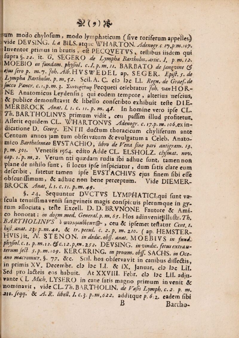 ^X9)n> *y’P*»3ticum (five roriferum appelles) «y.de DEVMNU. /.<* BiLS.atquc WHARTON.^^e«e^, c/7.»^.,./. ■ Inventor pnmus in brutis , eft PECQVETVS , teftibus iisdem qui % SEGERO Lymfha. Banhobn.untc.-l, f m.12^ 'IMOEBiO m fundam, fhjfal. c.J.p.m.ii. BARBATO de lanovine (3 *emfero f. »*.7.HVS W^EDEL ap, SEGER. EM.s.de {.Lympha Bartholm. p.m. ^2. Scii. A. C. cb bc LI. Reert.^de Graef.de V^c Pccqueti ceiebratur/«4 ^4^»HOR- 11 NE Anatomicus Leydenfis ; qui eodem tempore , alterius nefcius, 5 & publice demonftravit & libello confcnbto exhibuit teftc DIE- ^ MERBKOCK Afiat. /. /. c. n, p. m. 4/. In homine vero ipfe CL. primum vidit, ceu pallim illud profitetuel li Allerit equidem CL. WHARTONVS Ademgr. c. iz.p.m. ,o6.exm- u dicatione D. Geerg. ENTII dudlam thoracicum chylifenim ante s.Centum annos jam tum obfttvatum&evulgatum a Celeb. Anato- (tmico Barlhe/omao EVSTACHiO//r^n> de Vena fine par, m,ieram, /a. SOI. Venetus 15(54. edito Adde CL. ELSHOL2. clyfimat. nov. fcap. i.p.m.2. Verum uti quadam rudia fbi adhuc funt, tamen noft ;1 plane de nihilo funt, fi locus ipfe infpiciaiur , dum fatis clare eum sdefcribit, fatetur tamen ipfe EVSTACHIVS ejus finem fibi elTe d ob.curiUimum, & adhuc non bene perceptum. Vide DIEMER- i ERwOCK ^inat^ L i. c, ii. p,m, c ^4. Sequuntur DVCTVS LYMPHATICLqui funt va- itlcula tenuiffimavenA fangvmeis magis confpicuis plerumque in gy. u rum afiociata , lefte Excell. D. D. BRVNONE Fautore & Arni- G^fi^ral.p.m.6f. Hos adinvenitSIllulli-.rife. ^.^^J^^fPOLINVS 0 jir«Avfiafes-«T©- , ceu Sc ipfemet teftatur Cent. i. <i htjt.anat. 2^: p.m.4», & tr.peeul. c. 2. p. m. zto. ( ap. HEMSTER- STENON. i» dedu.obj]. anat. MOEBIVS in fimd. ^phjJiol.c.,.p.m.,2.i3c.i2.p.m.zf2. DEVSING. invmdu:. felmextrau- f.-terumfea f.p.m.,09. KERCKRING. mprooem.obf SACHS. tnOce- *ano macromur. §. 77, &c. Scil. hos obfervavit in canibus dilTeais, rin primis XV. Decernbr. da bc I.L & IX, Januar. cb bc LIL i Sed prolaaeis eos habuit. At XXVllI. Febr. cb bc Lll. adiu- tvante C L M,ch. LYSERO in cane fatis magno primum invenit & .nominavit, vide CL.rk B \RTHOLlN. de Vafin Lymph.c. 2. p. m. \.3i9./e^q. SuA.R. UbeU. Lc.^.p.m.622. additque p. d,4. eadem fibi fi Barclio-