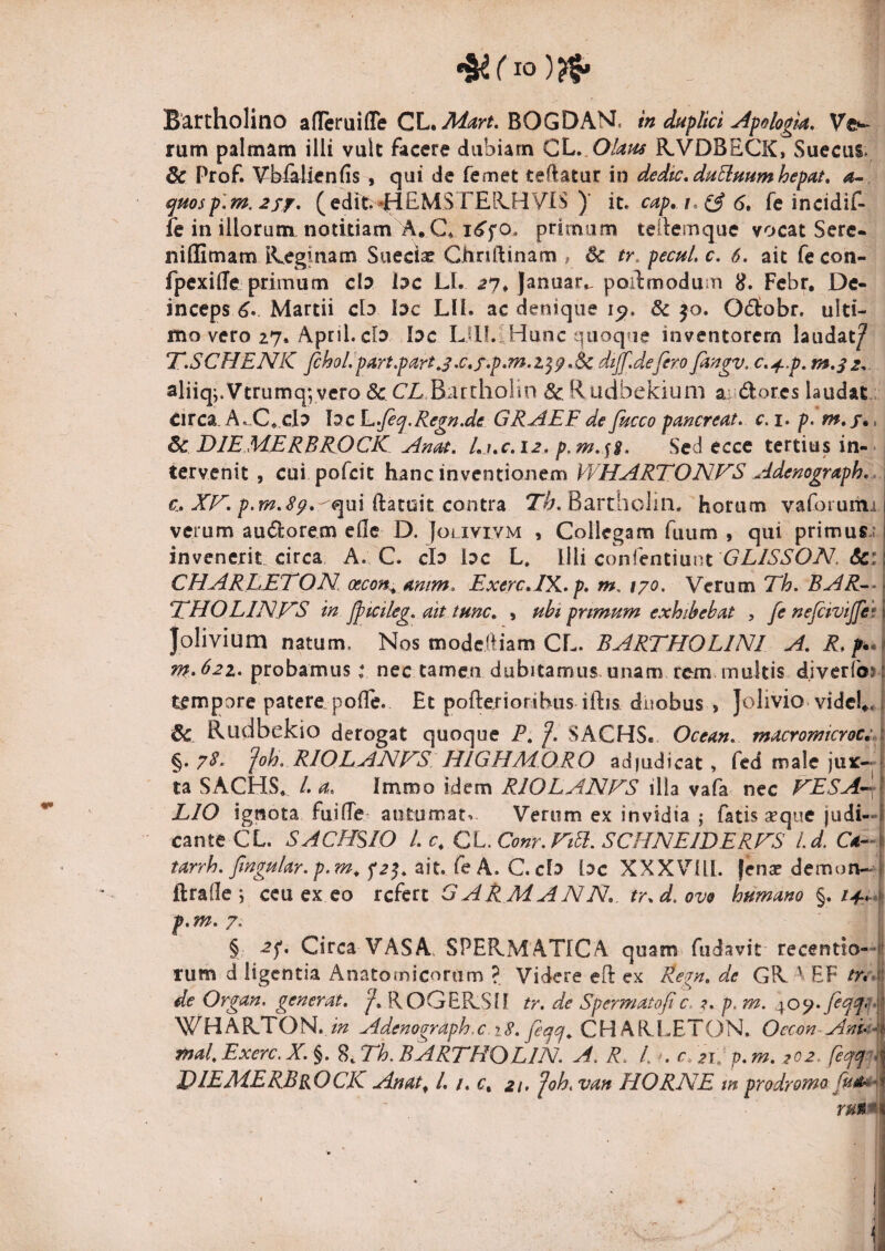 Bartholino afltruiflTe CL. BOGDAM, in duflici Afolo^td, Vfr- rum palmam illi vult facere dubiam QX». Okus KVDBECK, vSuecus. & Prof. ¥Wilien(is , qui de femet teftatur in dedtc, duEinninhepat, a- ^msp'. m,2ff, (edm *HEMSTEB.HVIS )' it. cap, t. 6, feincidif- fe in illorum, notitiam A, C* primum teilemque vocat Sere* nillimam iEeginam Suecise Chnftinam , 6c tr. pecu/, c. 6. ait fe con- fpexide primum cb bc LI. ^7* Januar^ poil:modum 8. Febr, De¬ inceps Martii clo bc Lll. ac denique ip, Sc jo. Odtobr. ulti¬ mo vero 27. April. cb. bc LUI.lHunc quoque inventorem laudat/ T.SCHENK Jchol/p^irt,part J.c,f ,p,m.i^^ .Sc dtjf.defero fingv, c, ^.p. m,s 2. aliiq;.Vtrumq; vcro & CE.BarchoHn & Rudbekium a;adores laudat, circa. A,„C*.cb bc L,Jec^.Regn.de GRAEF de Jkcco pancreat. c. i. p. m,f», 6c DIEMERBROCK AnM, l.j.c.iz. p.m.^%. Sed eccc tertius in- - tervenit , cui pofcit hanc inventionem VVHARTONFS Adenograph., c., XF. p.m.Sp, <>1111 dztmt contra Bartholin, horum vaforuihi verum audorem eHe D. Jolivivm , Collegam fuum , qui primus.; invenerit circa A. C. clo bc L. Illi conlentiunt <5c; CHAREETON oecon^ Anim. ExercA^K.p, m, ipo. Verum Th. BAR-^ TdHOLlNFS in fjtcileg. Att tunc. , uhi prtmum exhibebat , fe nejcivijfe; Jolivium natum. Nos modcftiam CL. BARTHOLINI A. R.f.. m,62z. probamus t nec tamen dubitamus, unam rem. multis diverfc» tempore patere poffe. Et pofterioribus iftis duobus , Jolivio-vidcl». & Rudbekio derogat quoque P. /. SACHS. Ocean, macromcroc:,. §. 7^‘ ^oh. RIOLANFS HIGHA40RO adjudicat» fed male jux¬ ta SACHS, /. a, Immo idem RIOEAJSIFS illa vafa nec FESA'»^ LIO ignota fui (Te autumata Verum ex invidia ; fatis ^que judi¬ cante CL. SACHSIO l.c, CL.Conr.FtEi.SCHNElDERFS l.d. Ca- tarrh. fngu/ar. p.m^ ait. fe A. C.cl^ bc XXXVUl. |en^ demon- ftralle ; ceu ex eo refert GARMANN, tr.d.ovo humano §./^4-. 7, § 2^, Circa VASA, SPERxMATrCA quam fudavit recentio— rum d ligcntia Anatomicorum ?. Videre eO: ex Regn, de GR. ^ EF tu* de Organ. generat. /, ROGERSlf tr. de Spermatof c. ?. p, m. WHARTON.Adenaaraph.c Jeaif^ CHAR^ALTOU. Oecon-AnU znal,Exerc.X.§. ^..Lh. BARFHOLJN. A. R. It*, c, 21. p.m. 202. [effit JPIEMERBrOCK Anat^ /. /. c, 21. foh. van HORNE m prodromo