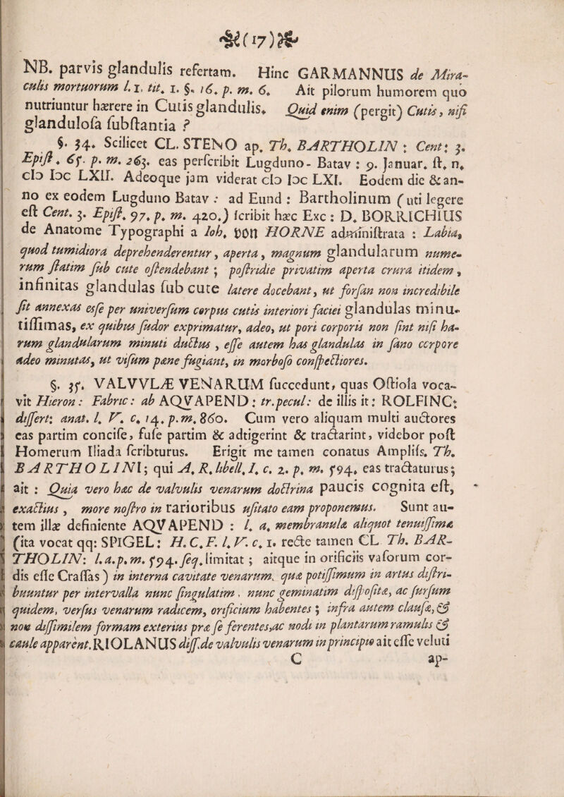 NB. parvis glandulis refertam. Hinc GARMANNUS de Mira- chIu mortHOYum l.j, pilorum humorem quo nutriuntur h^rcre in Cutis glandulis* Quid enim fperciO Cutis ^ nifi glandulofa fubftanda ? §. 14. Scilicet CL. STENO ap. Th, BARTHOLIN : Centx p> eas perferibit Lugduno- Batav : 9. Januar* n* cId Idc LXIL Adeoque jam viderat clo Idc LXl. Eodem die & an¬ no ex eodem Lugduno Batav .• ad Eund : Bartholinum futi legere eft Cent, 3. Eptfi^ 97^ m» 420.) feribit hsec Exc ; D. BORRICHIUS de Anatome Tjpographi a loh^ t)0n HORNE adjaimiflrata ; Labia^ j qmd tumidiora deprehenderentur ^ aperta ^ magnum glandularum nume- I rum flatim Juh cute oflendebant j poflridie pnvatim aperta crura itidem, ^ infinitas glandulas fub cute latere docebanty ut forjan non incredibile i Jit annexas esfe per univerjum corpus cutis interiori faciei glandulas minu*> i tiflimas, ex cjuibm fudor exprimatur^ adeoy ut pori corporis non [int ntft ha- i rum glandularum minuti duBus , ejfe autem has glandulas in Jano cerpore j adeo minutas y ut vifum pane fugiant y m morbojo confeBiores. 1 §• VALVVL^ VEMARUM fucecdunt, quas Oftiola voca*. i vit Hteron: Fabrtc: ab AQ^APEND; tr.pecul: de illis it: ROLFINCt i differti anat. 4 c*, /4. 8(^0. Cum vero aliquam multi audores eas partim concife^ fufe partim & adtigerint & tradarint, videbor poR 1 Homerum Iliada feribturus. Erigit me tamen conatus Ampliis. 716. I B A RT H O L1 N\‘y qui A^ R, Itbell, /. c, z, p, m, f 94. eas tra(Ratuius; ij ait : Qma vero hac de valvulis venarum doBrina paucis cognita eft, I exaBius, more nojlro in rarioribus uftato eam proponemus. Sunt aii- ij tem illa? definiente AQV APEND : 4 membranula aliquot tenmjfima ] fita vocat qq: SPiGEL: //. C.K 4 41 c^ i. re(fte tamen CL Th, BAR- i THOLIN: La,p,m. f94.y?^Jimitat; aitque in orificiis vaforum cor- f dis efle Crafias) in interna cavitate venarum, qua ^otijfimum in artus dijlri- ? huuntur per intervalla nunc pngulatim . nunc geminatim dijjwftay ac Jurfum tj quidem, verfus venarum radtcemy orificium habentes ; infra autem claufa^^ i: nota diffimilem formam exterius pra fe ferentesyac nodi in plantarum ramulis I caule apparent. RIOL AN LIS dijf.de valvulis venarum in principio ait efle veluti