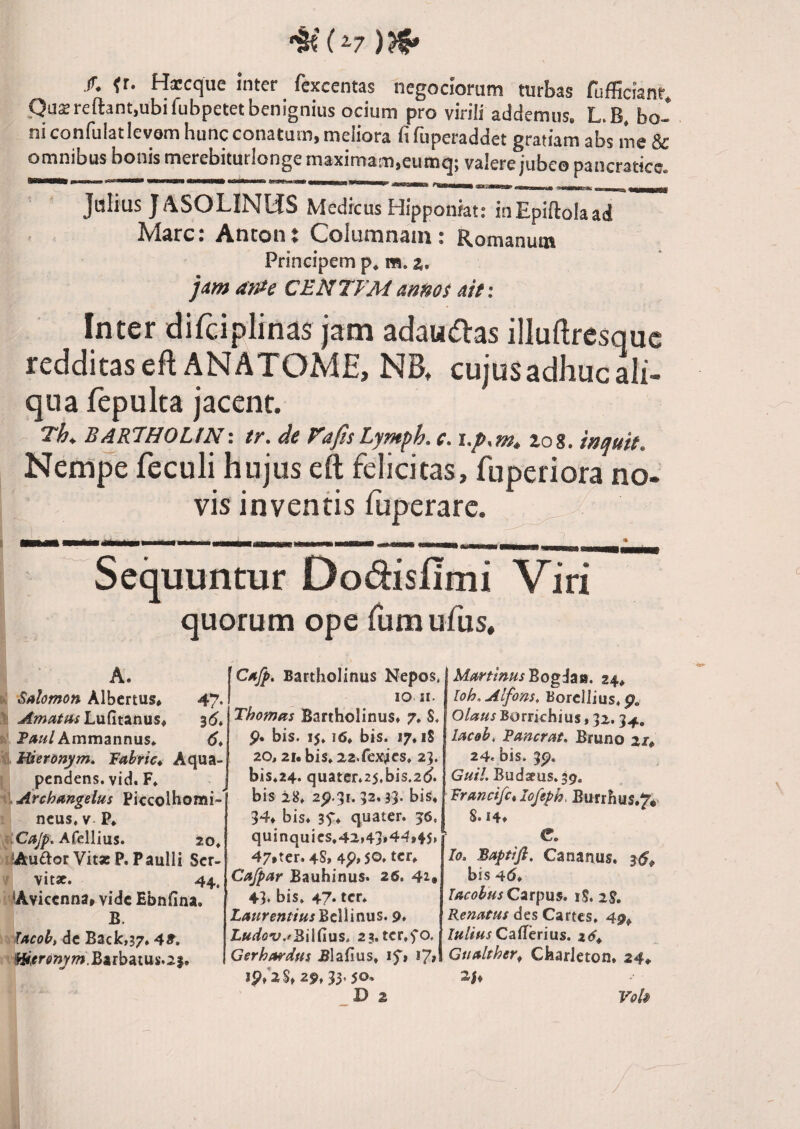 /. {r. Hscque inter fexcentas negociorum turbas fufficianr. ,Qu2reflant,ubifubpetetbenignius ocium pro virili addemus. L.B, bo¬ ni confulatlevemhuncconatum,meliora fifuperaddet gratiam abs me & omnibus bonis merebitutlonge maximam,eumq; valere jubeo pancratice. — III— II '■■■ IIH 'I mt ni 11— --,- , , ^ ^ ^ ^ Jalius J4SOLINUS Medicus Hipponiat: iiiEpiftoIaad Mare: Ancont Columnam: Romanum Principem p* m. a. aWe CENTFManm$ ait: Inter difciplinas jam adau^as illuftresquc redditas eflANATOME, NB, cujus adhuc ali¬ qua fepulta jacent. Th^ B^R7H0UNi tr. de VafisLymph. c. i.p,m, zog, mquit. Nempe feculi hujus cft felicitas, fuperiora no¬ vis inventis fuperarc. ^ Sequuntur Dodislimi Viri quorum ope iumufus. A. h' Salomon Albertus* 47. \ Amatus LuCitanus^ ^6* P4«/Ammannus* 6* Xi. Itieronym, Fabric* Aqua- pendens. vid. F, iiArchangelus Piccolhomi- ncus, V. P* hCaJp. ACeWms» 20» ihfttuftor VitasP. Paulli Ser¬ vit». 44. iAvicenna» vide Ebnfina. B. facob, dc Back,37» 4^. !Hir>r<>»j)^7?>.Earbatus.2j. 'Cajp. Bartholinus Nepos. IO JI. Thomas Bartholinus» 7» S. p. bis. 15. j6» bis. 17» iS 20, 21. bis. 22.fex4CS. 23. bis.24. quatcr.25,bis.2(J. bis 28. 2p.3r. 32,33. bis» 34» bis» 3f» quater. 56, quinquies.42.43*44,45, 47,ter. 4S, 4p,50. ter* Cafpar Bauhinus. 26. 4i# 43. bis. 47. ter. Bellinus. 9» Ludo^u.f^Wdvks, 23. ter.5o, Gerhardfts Blafius. if» 17» ip.2S, 29, 33,50» D 2 MartmusBogi^ia. 24» loh,Alfons, Borellius.p. Olaus Borrichius, 32.34, lacob, Fancrat» Bruno 2/, 24. bis. 3p. GuiL Budaeus.jp. Francifc.Iofeph, Burrhus.7. 8.14» C. Io. Bapttfi. Cananus. bis 45. TACobHsC2T\)MS. iS. 2S, Renatus des Cirtes. 49^ lu/sus Caffhrius. 2(5» Gualther^ Charleton. 24» 25, Vok /