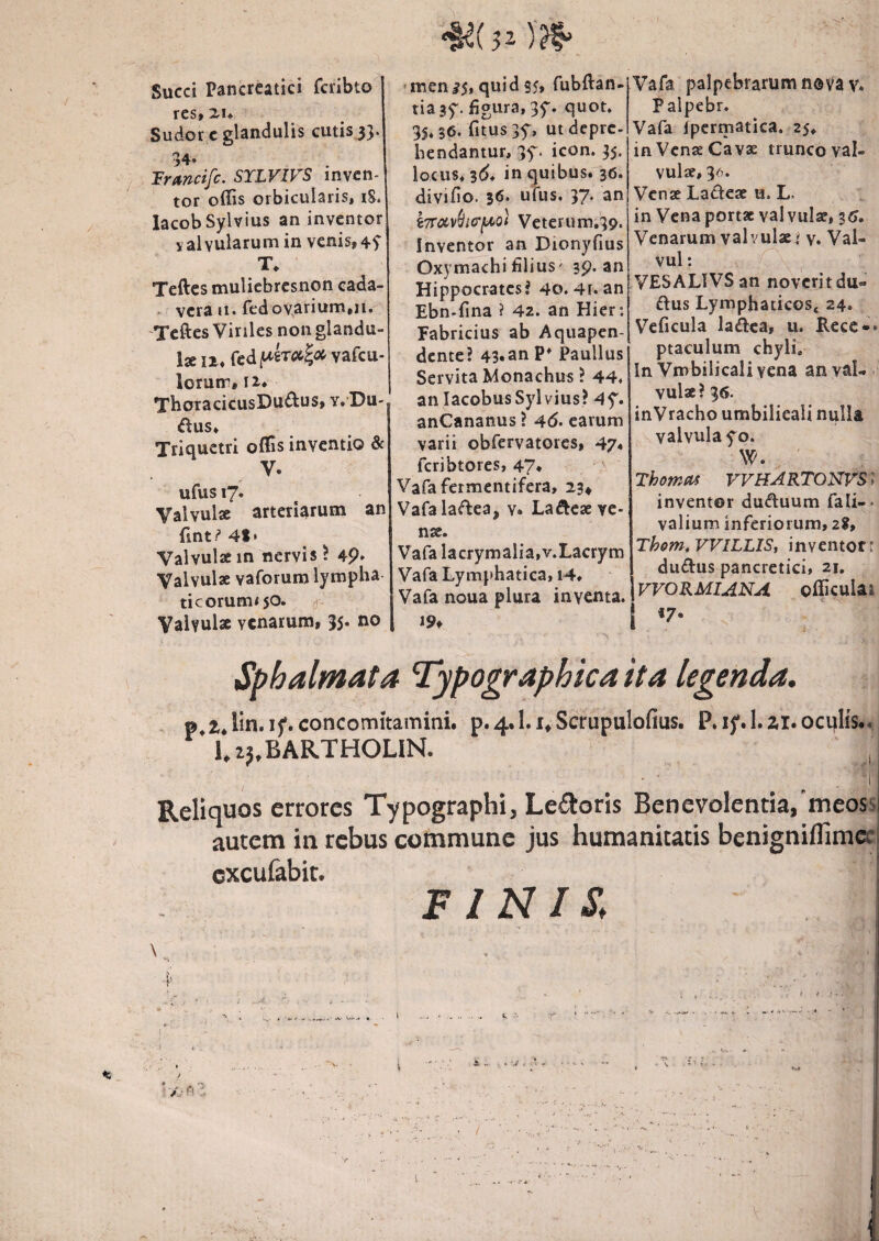 Succi Pancreatici fcrlbto res, 2U Sudor c glandulis cutis 33. 34. Tr(i/7icifc. STLVIVS inven¬ tor offis orbicularis, i8. lacobSylvius an inventor valvularum in venis, T. Teftes muliebrcsnon cada- - vera 11. fedovarium.n.' 'Teftes Viriles non glandu- l2li.fedf*£T«|<»vafcu- lorum, II* TboracicusDu^us, y. Du-, ^l:us* Triquetri offis inventio & V. ufus 17. Valvulae arteriarum an fint/’ Valvulaein nervis? 4P* Valvulae vaforum lympha ticorum<50. ^ Valvulae venarum, 35. no *men^5, quids5» fubftan- tiagf. figura, 3f. quot. 35.36. fitus 3f, ut depre¬ hendantur, 3f. icon. 35. locus. 3(5. in quibus. 36. divifio. 36. ufus. 37. an i7rciv(iiG‘fit>Q^t Veterum,39. Inventor an Dionyfius Oxymachi filius' 39. an Hippocrates? 40. 4r. an Ebn-fina ? 42. an Hier: Fabricius ab Aquapen- dente? 43.anP* Paullus Servita Monachus ? 44. an lacobusSylvius? 4f. anCananus ? 46. earum varii obfervatores, 47* feribtores, 47* ^ Vafafermentifera, 234 Vafalaftea, v. Laftese ve¬ nae. Vafa Iacrymalia,v.Lacrym Vafa Lymphatica, 14. Vafa noua plura inventa. I9f Vafa palpebrarum n®vav. Palpebr. Vafa iperniatica. 25. in Vense Cavae trunco val¬ vulae, 3-^. Venae Ladese u. L. in Vena portae valvulae, 3^. Venarum valvulae« y. Val- vul; ^ , VESALIVSan novcritdu- ftus Lymphaticos* 24. Veficula ladca, u. Recc*» ptaculum chyli. In Vmbilicalivena anval-. vulae? 36. inVracho umbilieali nulla valvula fo. W. Thomas VVHARTONVSi inventor duduum fali-- valium inferiorum, 28, Thom.VVlLLISi inventor: du(ftus pancretici, 21. \vVOKMIANA officulai I «7* Sphalmata Typographica ita legenda. p t.lin. ij*. concomitamini. p. 4.1.1, Scrupulodus. P.i}'.l.zi.ocijIis..j l.aj.BARTHOLlN. ,1 Reliquos errores Typographi, Le£toris Benevolentia,'meossj autem in rebus commune jus humanitatis benigniflimee excufabit. FINIS.