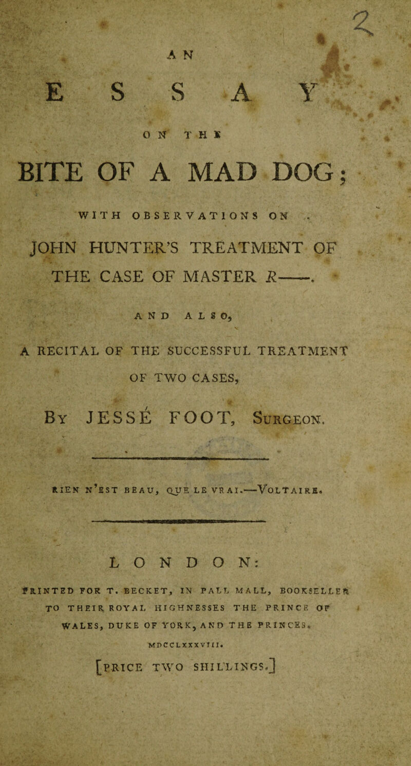 E S S A O N T K X BITE OF A MAD DOG; WITH OBSERVATIONS ON JOHN HUNTER’S TREATMENT OF THE CASE OF MASTER R— AND ALSO) A RECITAL OF THE SUCCESSFUL TREATMENT OF TWO CASES, By JESSE FOOT, Surgeon, RIEN N’EST BEAU, QUE LE VRAI.-VOLTAIRE, LONDON: PRINTED FOR T. BECKET, IN PALL MALL, BOOKSELLER TO THEIR ROYAI, HIGHNESSES THE PRINCE OF WALES, DUKE OF YORK, AND THE PRINCES,. MDCCL XXXVIII. [PRICE TWO SHILLINGS-]