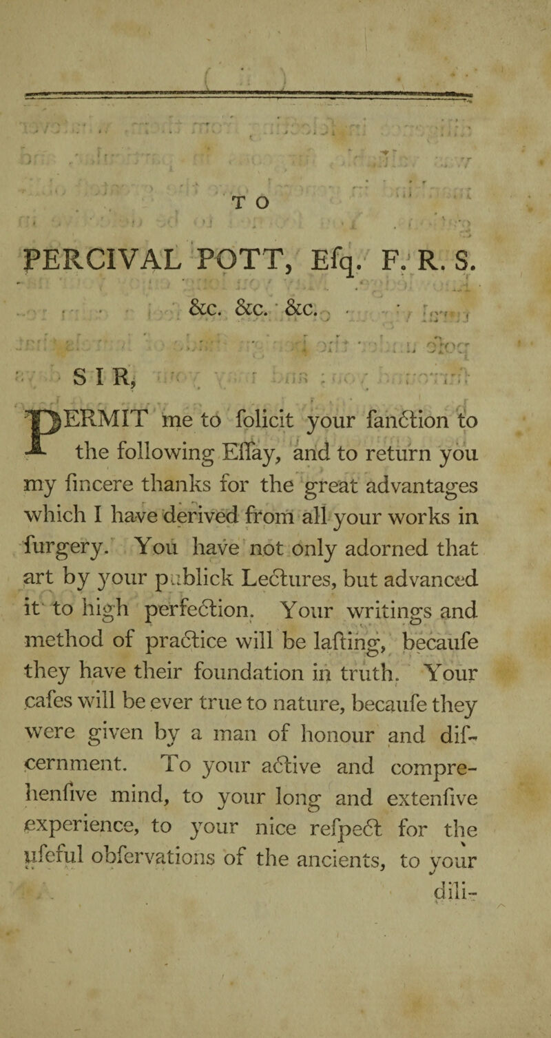 T O * r fc * ■* PERCIVAL POTT, Efq. F. R. S. hi * ■* ^ ’ r uffirf • -.14# j J &C. &C. ‘ &C. S . • > • *■ r ' 4 o r 4 k » t •.%..» J A. *• - % - it* t S I R, .. t J i-i 1 l’»V' M / * i, * * PERMIT me to folicit your fanCtion to the following EfTay, and to return you my fincere thanks for the great advantages which I have derived from all your works in furgery. You have not only adorned that art by your publick Lectures, but advanced it to high perfection. Your writings and method of practice will be lading, becaufe they have their foundation in truth. Your cafes will be ever true to nature, becaufe they were given by a man of honour and dis¬ cernment. To your aCtive and compre- nenfive mind, to your long and extenfive experience, to your nice refpeCl for the ufcrul obfer vat ions of the ancients, to your dili- t