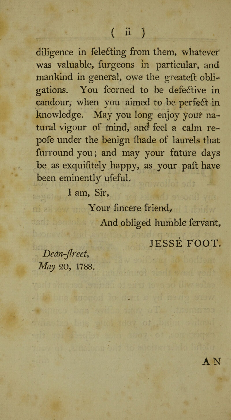 ( » ) diligence in feledting from them, whatever was valuable, furgeons in particular, and mankind in general, owe the greateft obli¬ gations. You fcorned to be defective in candour, when you aimed to be perfedl in knowledge. May you long enjoy youl* na¬ tural vigour of mind, and feel a calm re- pofe under the benign fhade of laurels that furround you; and may your future days be as exquifitely happy, as your pall have been eminently ufefuh I am. Sir, Your fincere friend. And obliged humble fervant, JESSE FOOT. Dedn-Jlreeij May 20, 1788. AN