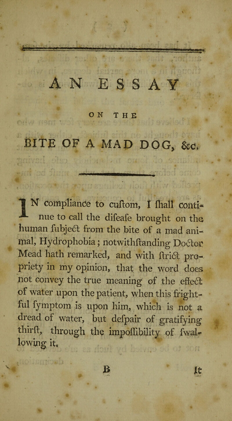 V * - - • ■ : ’ J C ' AN ESSAY OK THE BITE OF A MAD DOG, &c, 1 N compliance to cuftom, I fhail conti* nue to call the difeafe brought on th^ human fubjedt from the bite of a mad ani¬ mal, Hydrophobia; notwithftanding Doctor Mead hath remarked, and with ftri<& pro¬ priety in my opinion, that the word does Hot convey the true meaning of the eftedfc of water upon the patient, when this fright¬ ful fymptom is upon him, which is not a dread of water, but defpair of gratifying thirft, through the impoffibility of fwal- lowing it* % ■* * - . * > B jit . >1 JBk . r