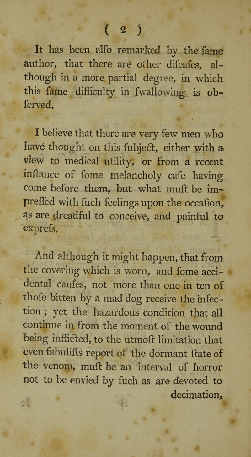 It has been alfo remarked by the fame author, that there are other difeafes, al¬ though in a more partial degree, in which this fame difficulty in fwallowing is ob- ferved. A I believe that there are very few men who have thought on this fubject, either with a view to medical utility, or from a recent inftance of fome melancholy cafe having come before therm but what muft be im- prefted with fuch feelings upon the occafion, as are dreadful to conceive, and painful to exprefs. ' And although it might happen, that from the covering which is worn, and fome acci¬ dental caufes, not more than one in ten of thofe bitten by a mad dog receive the infec¬ tion ; yet the hazardous condition that all continue in from the moment of the wound being inffidled, to the utmoft limitation that even fabulifts report of the dormant hate of the venom, muft be an interval of horror not to be envied by fuch as are devoted to . decimation, 4 _ 4 :V*. #