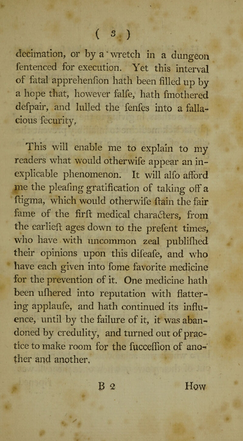 decimation, or by a ‘ wretch in a dungeon fentenced for execution. Yet this interval of fatal apprehenfion hath been filled up by a hope that, however falfe, hath fmothered defpair, and lulled the fenfes into a falla¬ cious fecurity, 1 his will enable me to explain to my readers what would otherwife appear an in¬ explicable phenomenon. It will alfo afford me the pleafing gratification of taking off a ftigma, which would otherwife ftain the fair fame of the firft medical characters, from the earlieft ages down to the prefent times, who have with uncommon zeal publifhed their opinions upon this difeafe, and who have each given into fome favorite medicine for the prevention of it. One medicine hath been ufhered into reputation with flatter¬ ing applaufe, and hath continued its influ¬ ence, until by the failure of it, it was aban¬ doned by credulity, and turned out of prac¬ tice to make room for the fucceflion of ano¬ ther and another. J3 n How