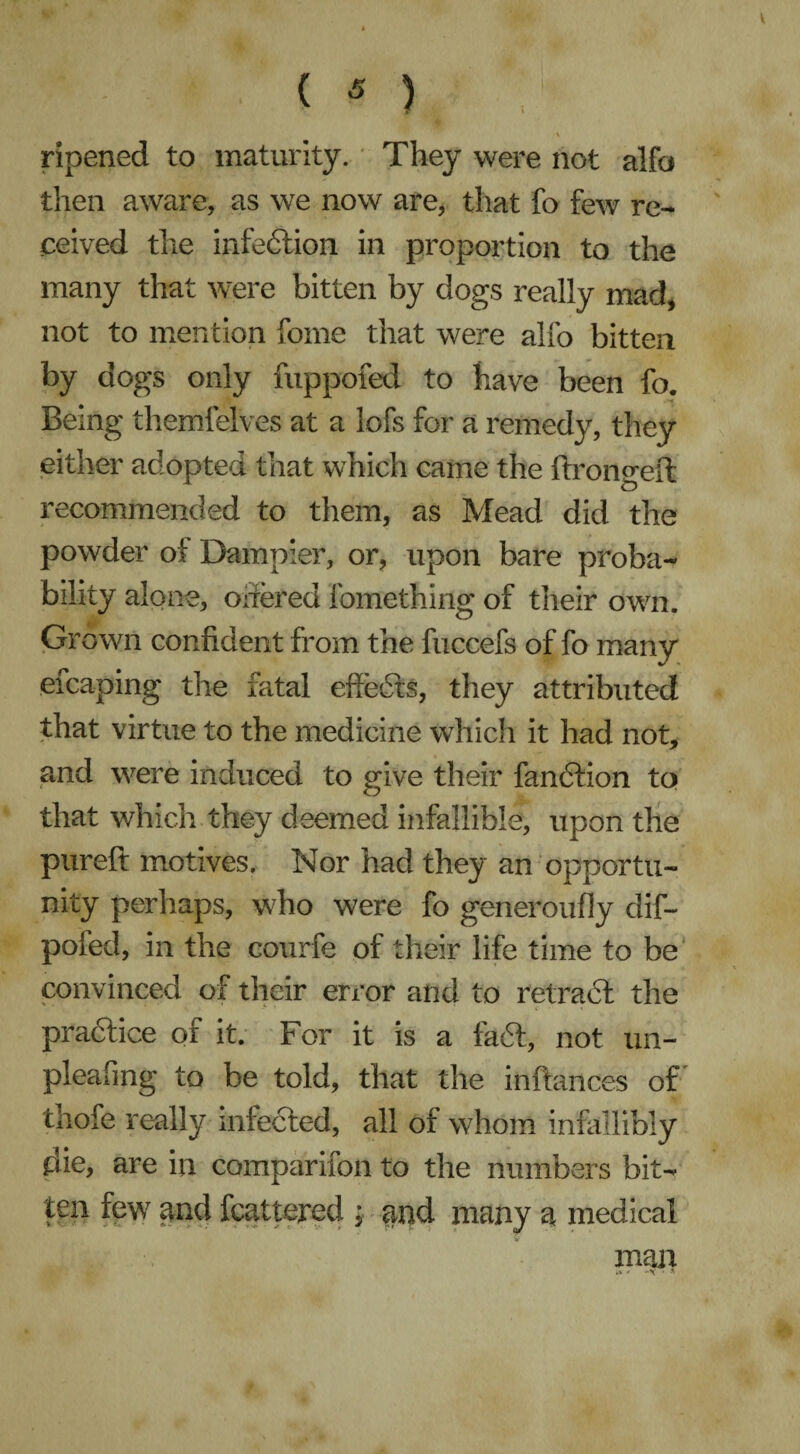 ripened to maturity. They were not alfb then aware, as we now are, that fo few re¬ ceived the infection in proportion to the many that were bitten by dogs really mad, not to mention fome that were alfo bitten by dogs only fuppofed to have been fo. Being themfelves at a lofs for a remedy, they either adopted that which came the ftromreit recommended to them, as Mead did the powder ot Dampier, or, upon bare proba¬ bility alone, offered fomething of their own. Grown confident from the fuccefs of fo many efcaping the fatal effects, they attributed that virtue to the medicine which it had not, and were induced to give their fandtion to that which they deemed infallible, upon the pureft motives. Nor had they an opportu¬ nity perhaps, who were fo generoufiy dif- pofed, in the courfe of their life time to be convinced of their error and to retract the practice of it. For it is a fadi, not un- pleafing to be told, that the inftances of tiiofe really infected, all of whom infallibly die, are in comparifon to the numbers bit¬ ten few and fcattered ; and many a medical man -X « -H' • *