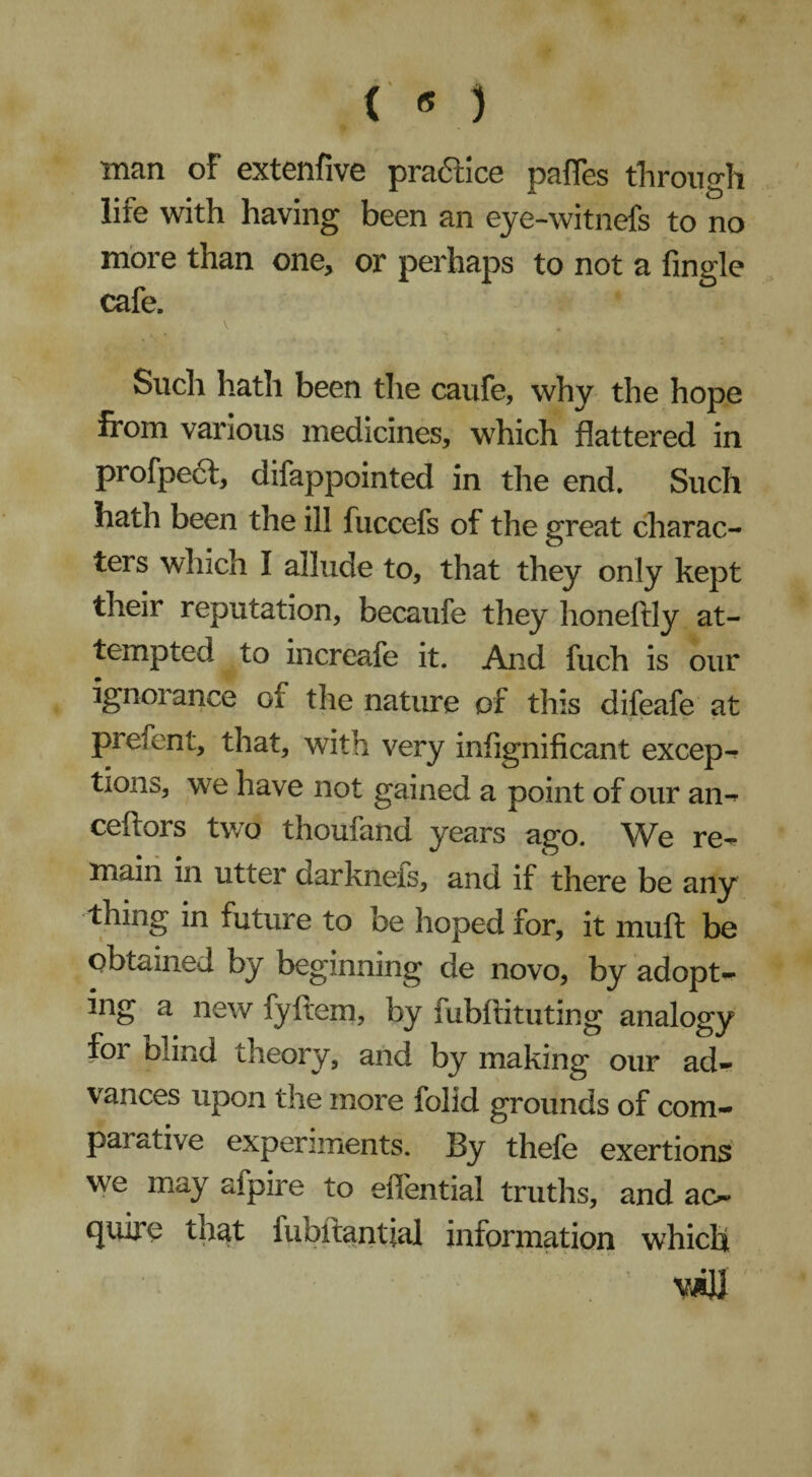 ( « ) ■man of extenfive praftice pafles through life with having been an eye-witnefs to no more than one, or perhaps to not a Angle cafe. Such hath been the caufe, why the hope from various medicines, which flattered in profpeft, difappointed in the end. Such hath been the ill fuccefs of the great charac¬ ters which I allude to, that they only kept their reputation, becaufe they honeftly at¬ tempted to increafe it. And fuch is our ignorance of the nature of this difeafe at prelent, that, with very infignificant excep¬ tions, we have not gained a point of our an- ceftors two thoufand years ago. We re¬ main in utter darknefs, and if there be any thing in future to be hoped for, it mult be obtained by beginning de novo, by adopts ing a new fyftem, by fubftituting analogy for blind theory, and by making our ad¬ vances upon the more folid grounds of corn- par drive experiments. By thefe exertions we may afpire to effential truths, and ac¬ quire that fubftantial information which viU