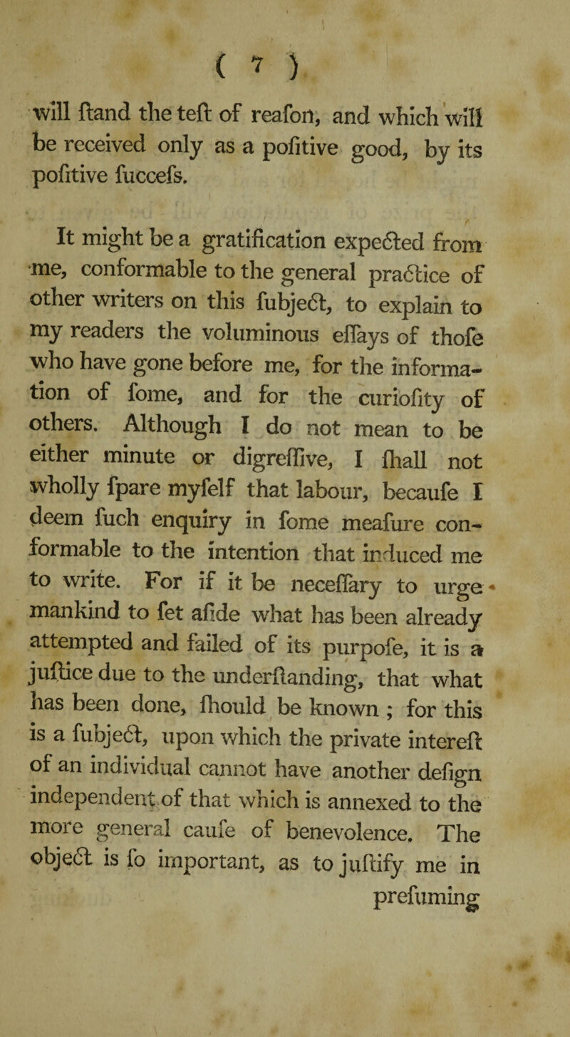 ( ? ) ■will Hand theteft of reafort, and which will be received only as a pofitive good, by its pofitive fuccefs. It might be a gratification expected from •me, conformable to the general pradtice of other writers on this fubject, to explain to my readers tire voluminous eflays of thofe who have gone before me, for the informa¬ tion of fome, and for the curiofity of others. Although I do not mean to be either minute or digrelfive, I fhall not wholly fpare myfelf that labour, becaufe I deem fuch enquiry in fome meafure con¬ formable to the intention that induced me to write. For if it be neceflary to urge * mankind to fet afide what has been already attempted and failed of its purpofe, it is a juftice due to the underftanding, that what has been done, llrould be known ; for this is a fubject, upon which the private intereft of an individual cannot have another defign independent of that which is annexed to the more general caufe of benevolence. The object is fo important, as tojuftify me in prefuming