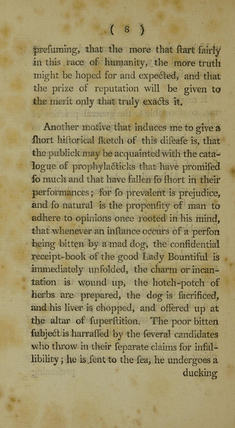 prefuming*, that the more that hart fairly in this race of humanity, the more truth might be hoped for and expebted, and that the prize of reputation will be given ta the merit only that truly exabts it. Another motive that induces me to give a fhort hiftorical fketch of this difeafe is, that the publick may be acquainted with the cata- r , * logue of prophylablicks that have promifed fo much and that have fallen fo fhort in their performances; for fo prevalent is prejudice, and fo natural is the propenfity of man to adhere to opinions once rooted in his mind, that whenever an inftance occurs of a perfon being bitten by a mad dog, the confidential receipt-book of the good Lady Bountiful is immediately unfolded, the charm or incan¬ tation is wound up, the hotch-potch of herbs are prepared, the dog is facrificed, and his liver is chopped, and offered up at the altar of fuperftition, The poor bitten fubjebt is harrafled by the feveral candidates who throw in their feparate claims for infal¬ libility ; he is lent to the fea, he undergoes a ducking