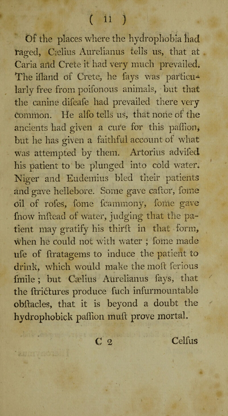 Of the places where the hydrophobia had raged, C-elius Aurelianus tells us, tliat at Caria aild Crete it had very much prevailed. The iflarid of Crete, he fays was particu¬ larly free from poifonous animals, but that the canine difeafe had prevailed there very common. He alfo tells us, that none of the ancients had given a cure for this pailion, but he has given a faithful account of what was attempted by them. Artorius advifed his patient to be plunged into cold water. Niger and Eudemius bled their patients and gave hellebore. Some gave caftor, foffie oil of rofes, feme feamiiiony, feme gave fnow rnftead of water, judging that the pa¬ tient may gratify his third in that form. When he could not with water ; feme made ufe of ftratagems to induce the patient to drink, which would make the moft ferious / * * fmile ; but CaTms Aurelianus fays, that the ftridlures produce fuch infurmountable obftacles, that it is beyond a doubt the hydrophobick paffion muft prove mortal, C 2 j Celfus