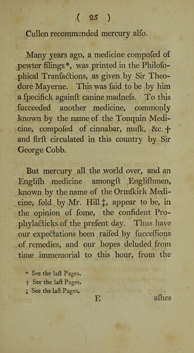 Cullen recommended mercury alfo. Many years ago, a medicine compofed of pewter filings*, was printed in the Philofo- phical TranfaCtions, as given by Sir Theo¬ dore Mayerne. This was faid to be by him a fpecifick againft canine madnefs. To this fucceeded another medicine, commonly known by the name of the Tonquin Medi¬ cine, compofed of cinnabar, mufk, &c. ^ and firft circulated in this country by Sir George Cobb. But mercury all the world over, and an Englifh medicine amongft Englifhmen, known by the name of the Ormfkirk Medi¬ cine, fold by Mr. Hill J, appear to be, in the opinion of fome, the confident Pro- phyiaCticks of the prefent day. Thus have our expectations been raifed by fucceffions of remedies, and our hopes deluded from time immemorial to this hour, from the * See the laft Pages. f See the laft Pages. I See the laft Pages. E allies