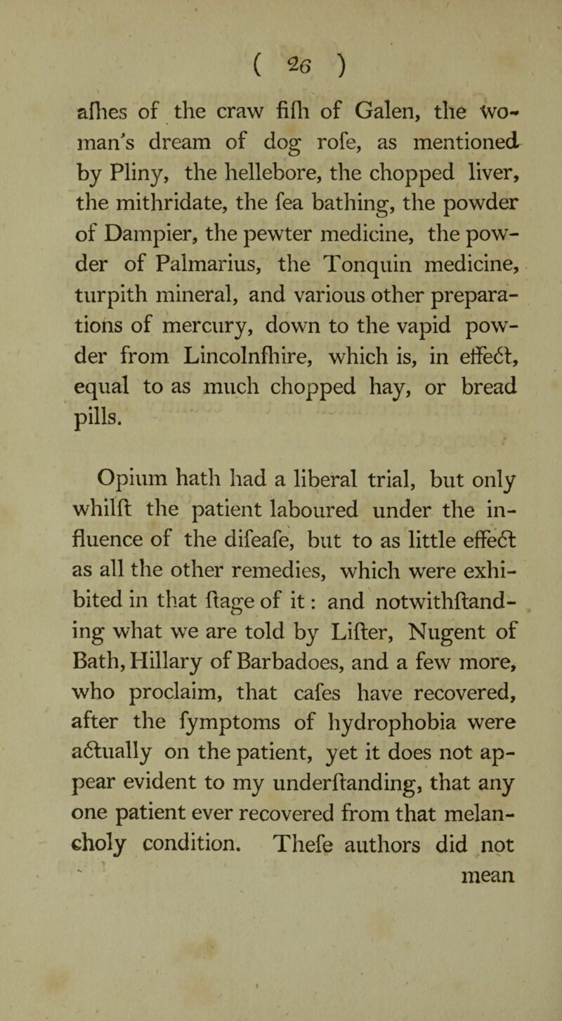 allies of the craw fifh of Galen, the Wo** man's dream of dog rofe, as mentioned by Pliny, the hellebore, the chopped liver, the mithridate, the fea bathing, the powder of Dampier, the pewter medicine, the pow¬ der of Palmarius, the Tonquin medicine, turpith mineral, and various other prepara¬ tions of mercury, down to the vapid pow¬ der from Lincolnfhire, which is, in effeCt, equal to as much chopped hay, or bread pills. Opium hath had a liberal trial, but only whilft the patient laboured under the in¬ fluence of the difeafe, but to as little effeCt as all the other remedies, which were exhi¬ bited in that Page of it: and notwithstand¬ ing what we are told by Lifter, Nugent of Bath, Hillary of Barbadoes, and a few more, who proclaim, that cafes have recovered, after the fymptoms of hydrophobia were afitually on the patient, yet it does not ap¬ pear evident to my underftanding, that any one patient ever recovered from that melan¬ choly condition. Thefe authors did not mean