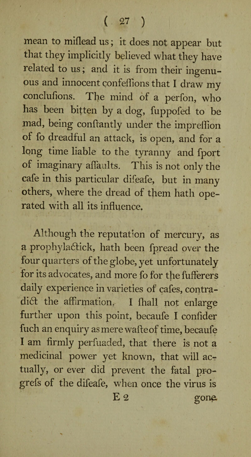 mean to miflead us; it does not appear but that they implicitly believed what they have related to us; and it is from their ingenu¬ ous and innocent confeflions that I draw my conclufions. The mind of a perfon, who has been bitten by a dog, fuppofed to be mad, being conftantly under the impreflion of fo dreadful an attack, is open, and for a lqng time liable to the tyranny and fport of imaginary afiaLilts. This is not only the cafe in this particular difeafe, but in many others, where the dread of them hath ope¬ rated with all its influence. Although the reputation of mercury, as a proph}da6fick, hath been fpread over the four quarters of the globe, yet unfortunately for its advocates, and more fo for the fufferers daily experience in varieties of cafes, contra- dift the affirmationr I fhall not enlarge further upon this point, becaufe I confider fuch an enquiry as mere wafteof time, becaufe I am firmly perfuaded, that there is not a medicinal powder yet known, that will acr tually, or ever did prevent the fatal pro- grefs of the difeafe, when once the virus is E 2 gone