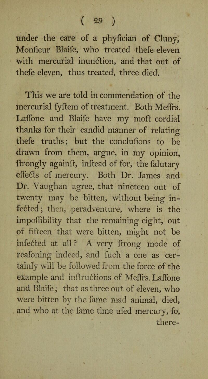 > • ( 29 ) under the care of a phyfician of Cluny, Monfieur Blaife, who treated thefe eleven with mercurial inunCtion, and that out of thefe eleven, thus treated, three died. This we are told in commendation of the mercurial fyftem of treatment. Both Meflrs. Laffone and Blaife have my moft cordial thanks for their candid manner of relating thefe truths; but the conclufions to be drawn from them, argue, in my opinion, ftrongly againft, inftead of for, the falutary effe6ts of mercury. Both Dr. James and Dr. Vaughan agree, that nineteen out of twenty may be bitten, without being in¬ fected; then, peradventure, where is the impoffibility that the remaining eight, out of fifteen that were bitten, might not be infected at all ? A very ftrong mode of reafoning indeed, and fuch a one as cer¬ tainly will be followed from the force of the example and inftructions of Meflrs. Laffone and Blaife; that as three out of eleven, who were bitten by the fame mad animal, died, and who at the fame time ufed mercury, fo, there- \