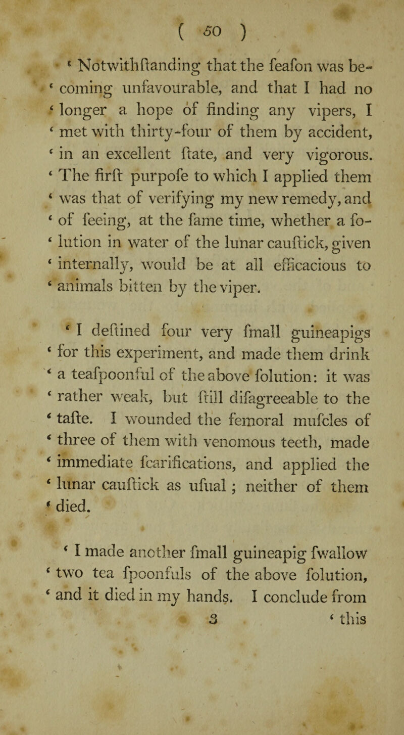 4 N o t with ft andi ng that the feafon was be- 4 coming unfavourable, and that I had no 4 longer a hope of finding any vipers, I 4 met with thirty-four of them by accident, 4 in an excellent ftate, and very vigorous. 4 The fir ft purpofe to which I applied them 4 was that of verifying my new remedy, and 4 of feeing, at the fame time, whether a fo- 4 lution in water of the lunar cauftick, given 4 internally, would be at all efficacious to 4 animals bitten by the viper. 4 I deftined four very fmall guineapigs 4 for this experiment, and made them drink 4 a teafpoonful of the above folution: it was 4 rather weak, but ftill difagreeable to the 4 tafte. I wounded the femoral mufcles of 4 three of them with venomous teeth, made 4 immediate fcarifications, and applied the 4 lunar cauftick as ufual; neither of them 4 died. 4 I made another fmall guineapig fwallow 4 two tea fpoonfuls of the above folution, 4 and it died in my hands. I conclude from 3 4 this