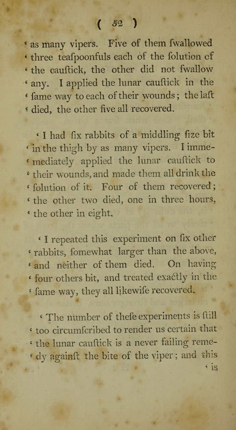 ‘ as many vipers. Five of them fwallowed ‘ three teafpoonfnls each of the folution of e the cauftick, the other did not fwallow ‘ any. I applied the lunar cauftick in the 8 fame way to each of their w'ounds; the laft < died, the other five all recovered. 1 I had fix rabbits of a middling fize bit 8 in the thigh by as many vipers. I imme- 8 mediately applied the lunar cauftick to 8 their wounds, and made them all drink the 8 folution of it. Four of them recovered ; 4 the other two died, one in three hours, ‘ the other in eight. ‘ I repeated this experiment on fix other ‘ rabbits, fomewhat larger than the above, 8 and neither of them died. On having 8 four others bit, and treated exactly in the « fame way, they all fikewife recovered. 8 The number of thele experiments is ltill 8 too circumfcribed to render us certain that 8 the lunar cauftick is a never failing reme- 8 dy againft: the bite of the viper; and this 8 is