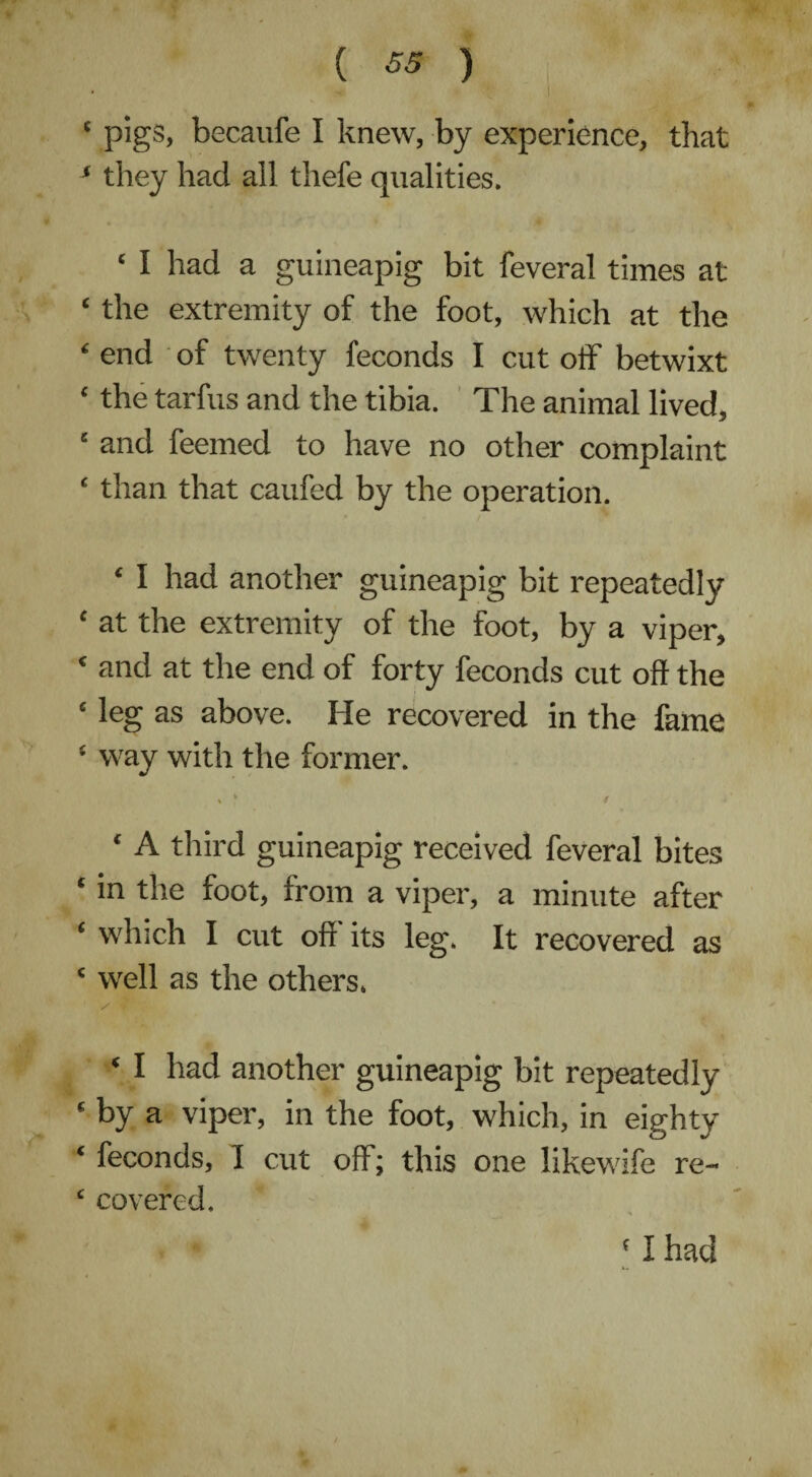 ( ) * pigs, becaufe I knew, by experience, that ‘ they had all thefe qualities. ‘ I had a guineapig bit feveral times at ‘ the extremity of the foot, which at the £ end of twenty feconds I cut off betwixt ‘ the tarfus and the tibia. The animal lived, ‘ and feemed to have no other complaint ‘ than that caufed by the operation. £ I had another guineapig bit repeatedly £ at the extremity of the foot, by a viper, ‘ and at the end of forty feconds cut off the ‘ leg as above. He recovered in the fame ‘ way with the former. \ / * A third guineapig received feveral bites ‘ in the foot, from a viper, a minute after 1 which I cut off its leg. It recovered as £ well as the others. £ I had another guineapig bit repeatedly ‘ by a viper, in the foot, which, in eighty £ feconds, I cut off; this one likewife re- £ covered. (I had