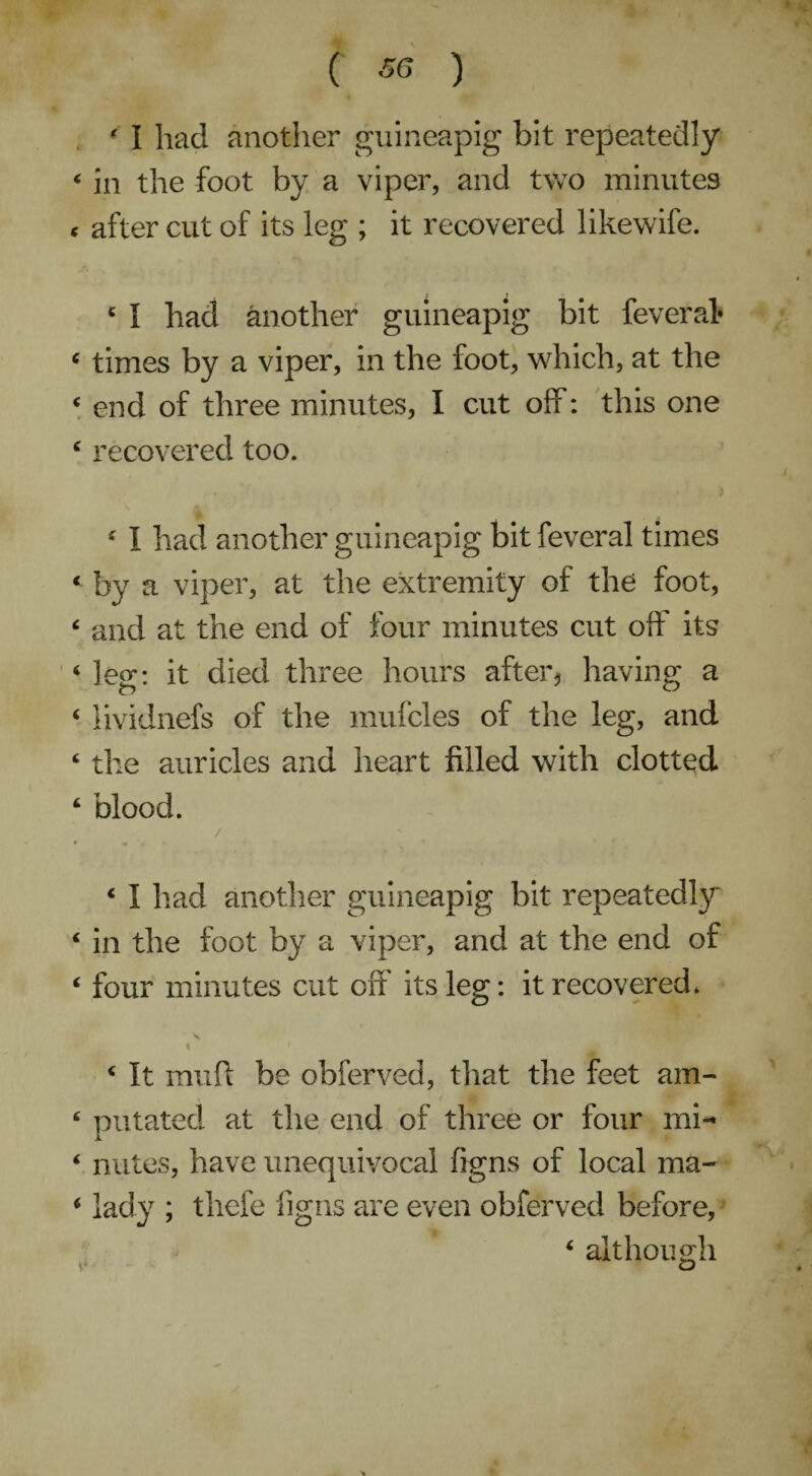 ' I had another guineapig bit repeatedly « in the foot by a viper, and two minutes < after cut of its leg ; it recovered likewife. 4 I had another guineapig bit feveral* 4 times by a viper, in the foot, which, at the 4 end of three minutes, I cut off: this one c recovered too. 4 I had another guineapig bit feveral times « by a viper, at the extremity of the foot, 4 and at the end of four minutes cut off its 4 leg: it died three hours after, having a 4 lividnefs of the mufcles of the leg, and 4 the auricles and heart filled with clotted 4 blood. / 4 I had another guineapig bit repeatedly 4 in the foot by a viper, and at the end of 4 four minutes cut off' its leg: it recovered. ' x * 4 It muff be obferved, that the feet am- 4 nutated at the end of three or four mi- I 4 nutes, have unequivocal figns of local ma- 4 lady ; tliefe figns are even obferved before, 4 although ** iD