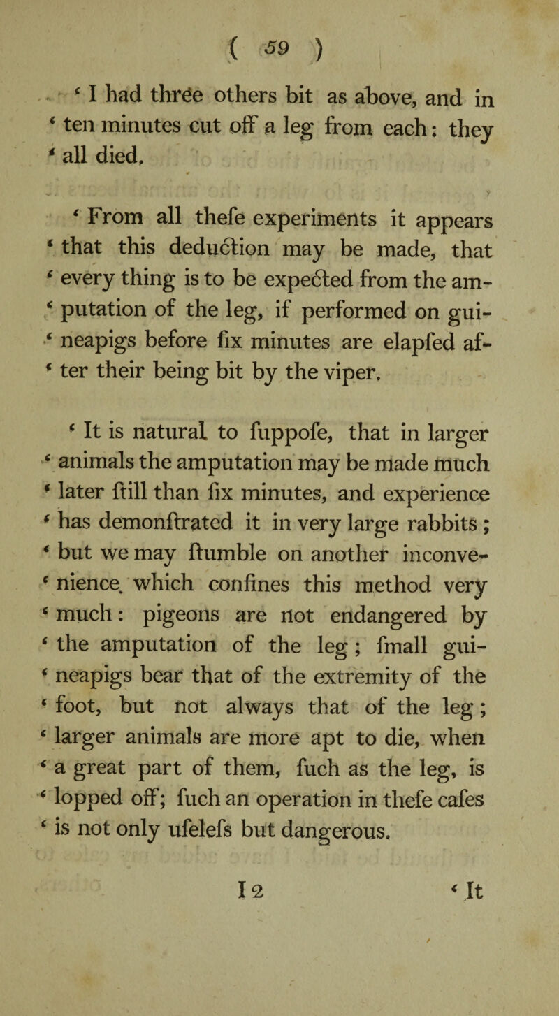 ( (69 ) ‘ I had thrde others bit as above, and in ‘ ten minutes cut off a leg from each: they * all died, ¥ ~ - V 4 ’ « . y ■ y ‘ From all thefe experiments it appears * that this deduction may be made, that * every thing is to be expe6ted from the am- < putation of the leg, if performed on gui- ‘ neapigs before fix minutes are elapfed af- * ter their being bit by the viper, * It is natural to fuppofe, that in larger ‘ animals the amputation may be made much * later ftill than fix minutes, and experience ( has demonftrated it in very large rabbits ; < but we may Humble on another inconve- e nience which confines this method very ‘ much: pigeons are not endangered by ‘ the amputation of the leg; fmall gui- ‘ neapigs bear that of the extremity of the ■ foot, but not always that of the leg; * larger animals are more apt to die, when 4 a great part of them, fuch as the leg, is < lopped off; fuch an operation in thefe cafes ‘ is not only ufelefs but dangerous.