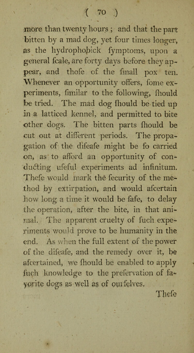 more than twenty hours ; and that the part bitten by a mad dog, yet four times longer, as the hydrophojbick fymptoms, upon a general fcale, are forty days before they ap¬ pear, and thofe of the final! pox ten. Whenever an opportunity offers, fome ex¬ periments, fimiiar to the following, fhould be tried. The mad dog fhould be tied up in a latticed kennel, and permitted to bite other dogs. The bitten parts fhould be cut out at different periods. Tire propa¬ gation of the difeafe might be fo carried on, as to afford an opportunity of con¬ ducing ufeful experiments ad infinitum. Thefe would mark the fecurity of the me¬ thod by extirpation, and would afcertain how long a time it would be fafe, to delay the operation, after the bite, in that ani¬ mal. The apparent cruelty of fuch expe¬ riments would prove to be humanity in the end. As when the full extent of the power of the difeafe, and the remedy over it, be afcertained, we fhould be enabled to apply fuch knowledge to the prefervation of fa- * / yprite dogs as well as of ouifelves.