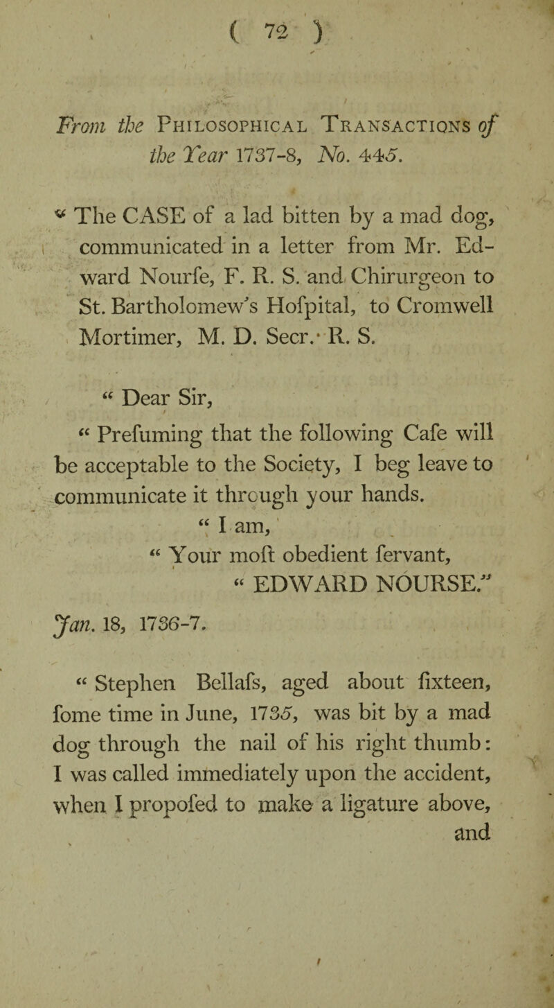 From the Philosophical Transactions of the Tear 1737-8, No. 445. * The CASE of a lad bitten by a mad dog, communicated in a letter from Mr. Ed¬ ward Nourfe, F. R. S. and Chirurgeon to St. Bartholomew's Hofpital, to Cromwell Mortimer, M. D. Seer.* R. S. “ Dear Sir, / “ Prefuming that the following Cafe will be acceptable to the Society, I beg leave to communicate it through your hands. “ I am, “ Your moft obedient fervant, “ EDWARD NOURSE/' Jan. 18, 1736-7. “ Stephen Bellafs, aged about fixteen, fome time in June, 1735, was bit by a mad dose through the nail of his right thumb: I was called immediately upon the accident, when I propofed to make a ligature above, and