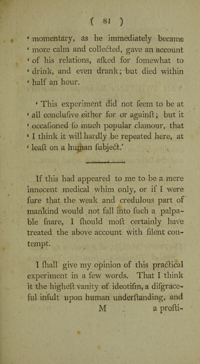 * momentary, as he immediately became ‘ more calm and collected, gave an account c of his relations, alked for fomewhat to * drink, and even drank; but died within ‘ half an hour. c This experiment did not feem to be at * all conclufive either for or againft; but it c occafioned fo much popular clamour, that ‘ I think it will hardly be repeated here, at 4 leaft on a human fubjeft/ If this had appeared to me to be a mere innocent medical whim only, or if I were fure that the weak and credulous part of mankind would not fall into fuch a palpa¬ ble fnare, I fhould moft certainly have treated the above account with filent con¬ tempt. \ r ^ , I (hall give my opinion of this practical experiment in a few words. That I think it the higheft vanity of ideotifm, a difgrace-* fill infult upon human underftanding, and M a profti- /