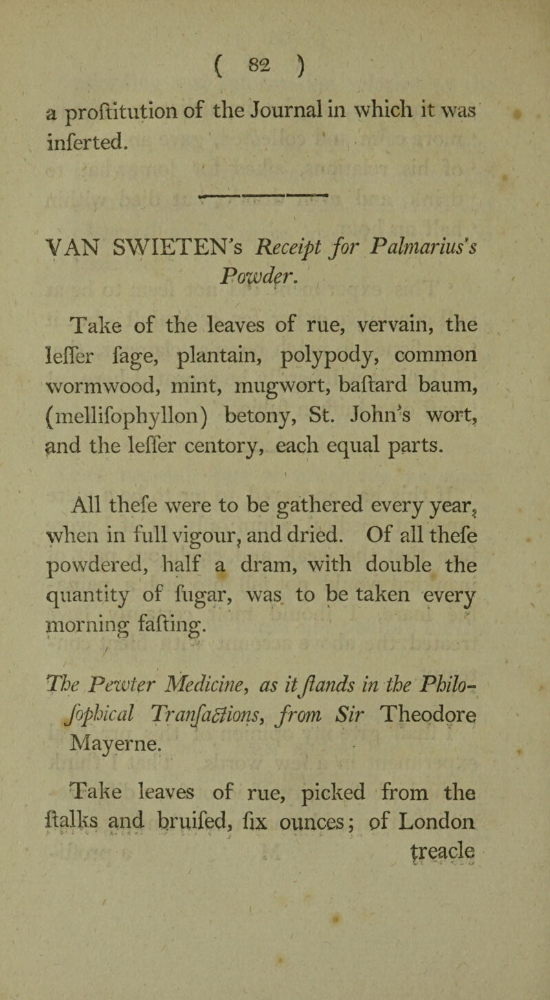 a proftitution of the Journal in which it was infer ted. VAN SWIETEN's Receipt for Palmariuss Powder. Take of the leaves of rue, vervain, the leffer fage, plantain, polypody, common wormwood, mint, mugwort, baftard baum, (mellifophyllon) betony, St. John's wort, and the leffer centory, each equal parts. i All tliefe were to be gathered every year, when in full vigour, and dried. Of all thefe powdered, half a dram, with double the quantity of fiigar, was to be taken every morning falling. J! % / I The Pewter Medicine, as itflands in the Philo- Jbphical Tranfaffiions, from Sir Theodore Mayerne. Take leaves of rue, picked from the ftalks and bruifed, fix ounces; of London treacle /