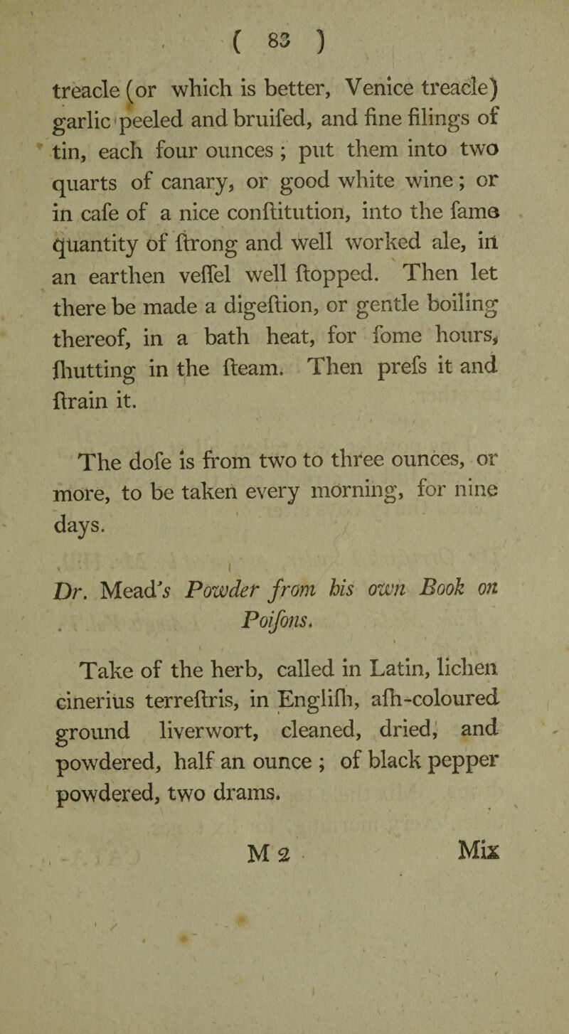 treacle (or which is better, Venice treacle) garlic peeled andbruifed, and fine filings of tin, each four ounces; put them into two quarts of canary, or good white wine; or in cafe of a nice conftitution, into the fame quantity of ftrong and well worked ale, in an earthen vefiel well flopped. Then let there be made a digeftion, or gentle boiling thereof, in a bath heat, for fome hours, {hutting in the fleam. Then prefs it and flrain it. I V1 i ' * ( The dofe is from two to three ounces, or more, to be taken every morning, for nine days. ’ ’ * < Dr. Mead's Powder from his own Book on Poifons. 4 i f ' .* Take of the herb, called in Latin, lichen cinerius terreftris, in Englifh, afh-coloured ground liverwort, cleaned, dried, and powdered, half an ounce ; of black pepper powdered, two drams. <. / . - . v,, M2. Mix - / • - ^ i