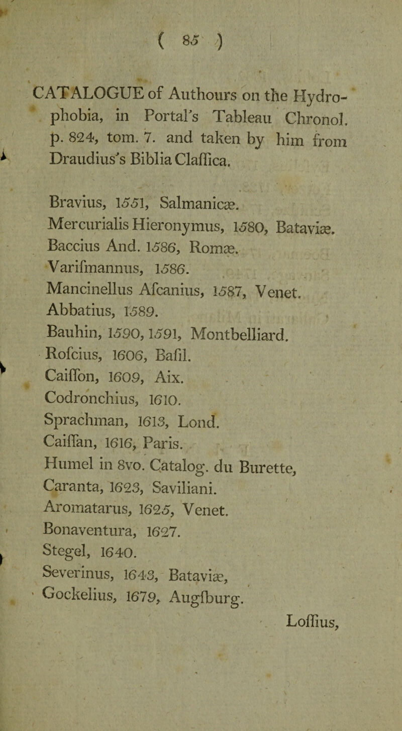 CATALOGUE of Authours on the Hydro¬ phobia, in Portals Tableau Chronol, p. 824, tom. 7. and taken by him from Draudius's Biblia Claffica. Bravius, 1551, Salmanica?. Mercurialis Hieronymus, 1580, Batavia. Baccius And. 1586, Romae. Varifmannus, 1586. Mancinellus Afcanius, 1587, Venet. Abbatius, 1589. Bauhin, 1590,1591, Montbelliard. Rofcius, 1606, Bafil. Caiffon, 1609, Aix. Codronchius, 1610. Sprachman, 1613, Lond. Caiflan, 1616, Paris. Humel in 8vo. Catalog, du Burette, Caranta, 1623, Saviliani. Aromatarus, 1625, Venet. Bonaventura, 1627. Stegel, 1640. Severinus, 1643, Batavia, ■ Gockelius, 1679, Augfburg. Lofiius,