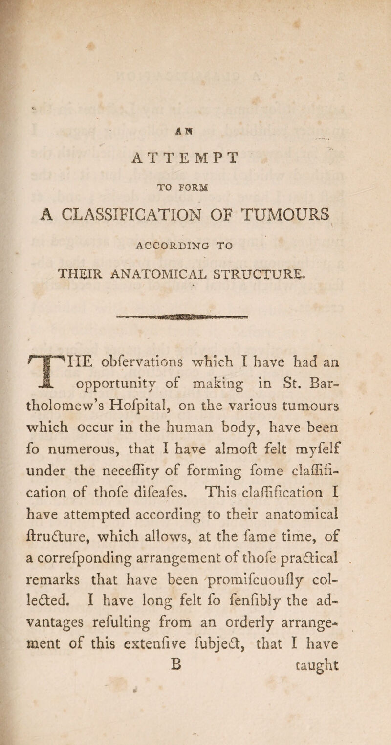 €i iiN ATTEMPT TO FORM A CLASSIFICATION OF TUMOURS ACCORDING TO THEIR ANATOMICAL STRUCTURE. obfervatlons which I have had an opportunity of making in St. Bar¬ tholomew’s Hofpital, on the various tumours which occur in the human body, have been fo numerous, that I have almoft felt myfelf under the neceffity of forming fome claffifi- cation of thofe difeafes. This claffification I have attempted according to their anatomical ftru£lure, which allows, at the fame time, of a correfponding arrangement of thofe praSical , remarks that have been promifcuoufly col- ledled. I have long felt fo fenfibly the ad¬ vantages refultlng from an orderly arrange¬ ment of this extenfive fubje£t, that I have B taught