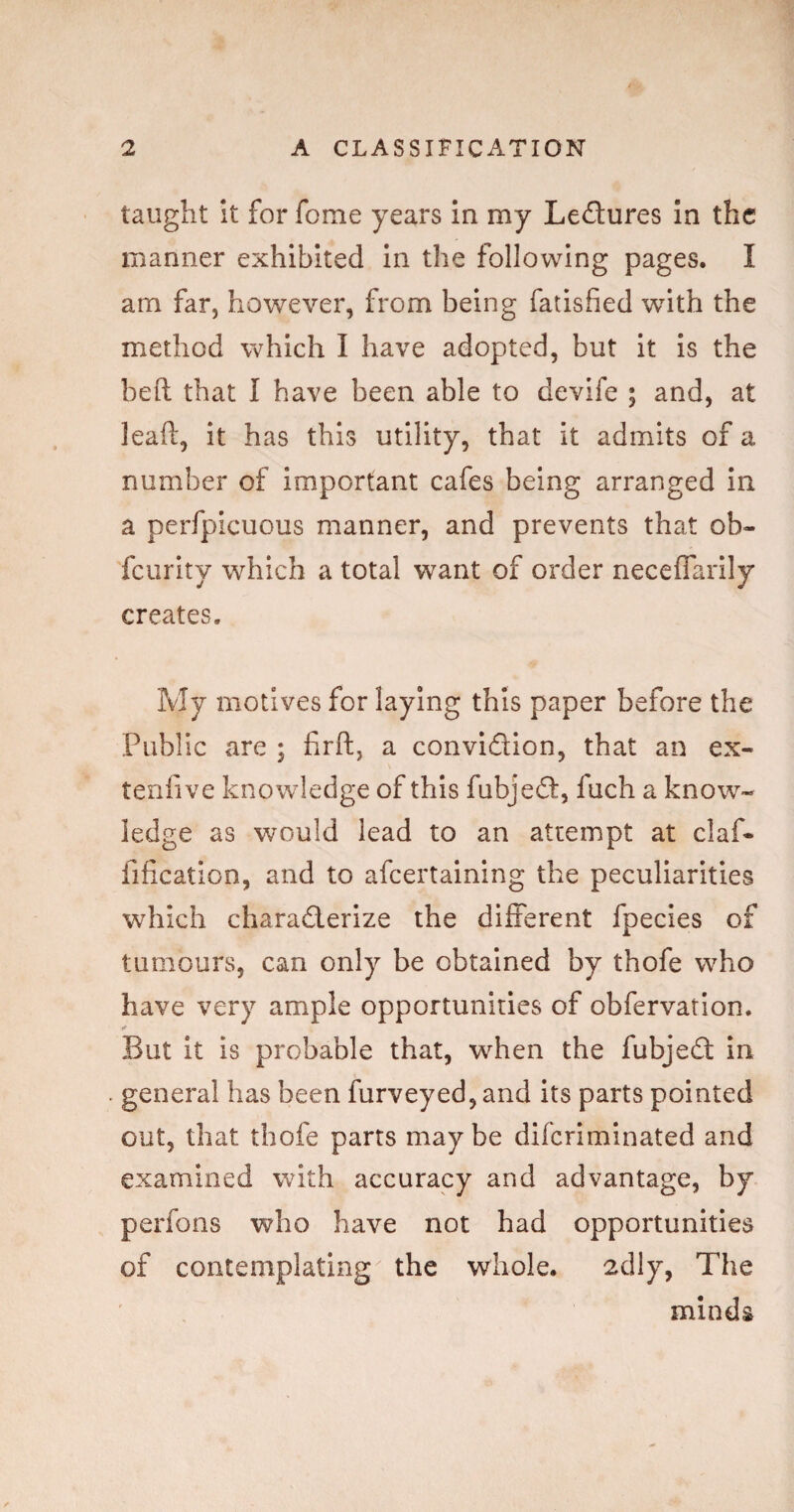 taught it for fome years in my Ledures In the manner exhibited In the following pages. I am far, however, from being fatisfied with the method which I have adopted, but it Is the heft that I have been able to devife ; and, at lead:, it has this utility, that it admits of a number of important cafes being arranged in a perfpicuous manner, and prevents that ob- fcurlty which a total want of order neceffarily creates. My motives for laying this paper before the Public are ; firft, a convidion, that an ex- tenfive knowledge of this fubjed, fuch a know¬ ledge as would lead to an attempt at claf- fification, and to afeertaining the peculiarities which charaderize the different fpecies of tumours, can only be obtained by thofe who have very ample opportunities of obfervation. But it is probable that, when the fubjed in general has been furveyed, and its parts pointed out, that thofe parts maybe diferiminated and examined with accuracy and advantage, by perfons who have not had opportunities of contemplating the whole. 2dly, The minds