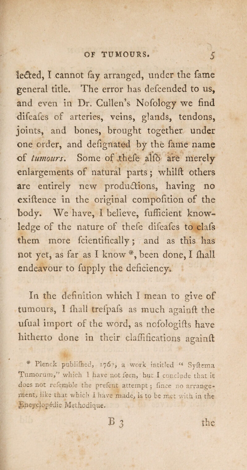 OF TUMOURS. 5 lefted, I cannot fay arranged, under the fame general title. The error has defcended to us, and even in Dr. Cullen’s Nofology we find difeafes of arteries, veins, glands, tendons, joints, and bones, brought together under one order, and defignated by the fame name of tumour's. Some of^thefe alio are merely enlargements of natural parts; whilft others are entirely new produdions, having no exiftence in the original compofition of the body. We have, I believe, fufficient know¬ ledge of the nature of thefe difeafes to clafs them more fcientlfically; and as this has not yet, as far as I know been done, I lliali endeavour to fupply the deficiency. In the definition which I mean to give of tumours, 1 lhall trefpafs as much againft the ufual import of the word, as nofologifts have hitherto done in their clafTifications againft * Plenck publifhed, 176-, a work intitJed “ Syfteina Tumorani/^ wliich i have not leen, but I conclude that it does not refemble the prefent attempt ; fince no arrange¬ ment;, like that which I have niade^ is to be met with in the Jincyciopedie Methodique.