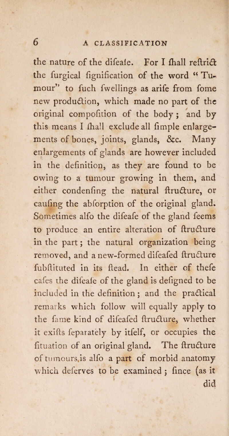 ! the nature of the difeale. For I fhall refl:rl<3: the furgical fignlfication of the word Tu^- mour’' to fuch fwellings as arife from fome new produdion, which made no part of the original compofition of the body ; and by this means I fhall exclude all fimple enlarge¬ ments of bones, joints, glands, &c. Many enlargements of glands are however included in the definition, as they are found to be owing to a tumour growing in them, and either condenfing the natural ftrudure, or caufing the abforption of the original gland. Sometimes alfo the difeafe of the gland feems to produce an entire alteration of ftrudure in the part; the natural organization being removed, and a new-formed difeafed ftrudure fubftituted In its ftead. In either of thefe cafes the difeale of the gland is defigned to be included in the definition; and the pradical remarks which follow will equally apply to the fame kind of difeafed ftrudure, v^T’hether it exifts feparately by itfelf, or occupies the fituation of an original gland. The ftrudure \ of tumours,is alfo a part of morbid anatomy w hich deferves to be examined ; fince (as it