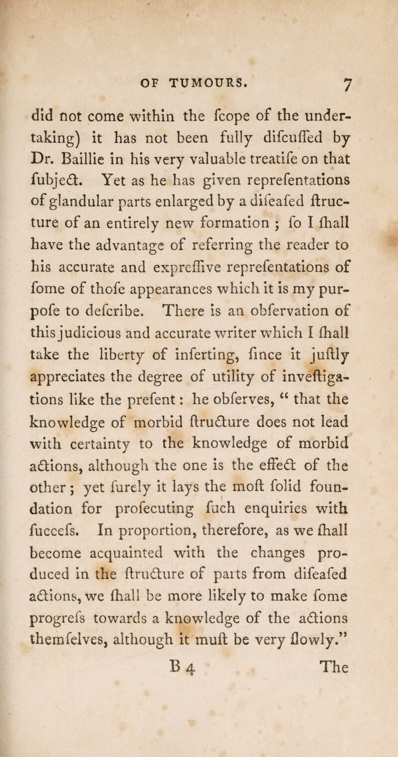 did not come within the fcope of the under¬ taking) it has not been fully difcufled by Dr. Baillic in his very valuable treatife on that fubjefl:. Yet as he has given reprefentations of glandular parts enlarged by a difeafed ftruc- ture of an entirely new formation ; fo I fhall have the advantage of referring the reader to his accurate and expreffive reprefentations of fome of thofe appearances which It is my pur- pofe to defcrlbe. There Is an obfervation of this judicious and accurate writer which I fhall take the liberty of inferting, fmee It juftly appreciates the degree of utility of inveftiga- tions like the prefent: he obferves, “ that the knowledge of morbid ftrufture does not lead with certainty to the knowledge of morbid aftlons, although the one is the effed: of the other; yet furely it lays the moft folld foun¬ dation for profecuting fuch enquiries with fuccefs. In proportion, therefore, as we (hall become acquainted wdth the changes pro¬ duced In the ftrudture of parts from difeafed adllons, we fhall be more likely to make fome progrefs towards a knowledge of the adtions themfelves, although it muft be very flowly.” B4 The