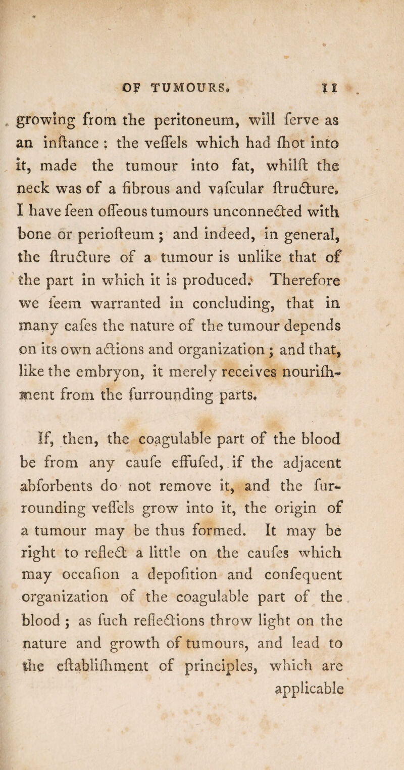 growing from the peritoneum, will ferve as an inftance : the veflels which had fhot into it, made the tumour into fat, whilft the neck was of a fibrous and vafcular flrufture. I have feen ofleous tumours unconnedied with bone or periofteum; and indeed, in general, the ftrudlure of a tumour is unlike that of the part in which it is produced.' Therefore we feem w^arranted in concluding, that in many cafes the nature of the tumour depends on its own aSions and organization ; and that, like the embryon, it merely receives nourifh- ment from the furrouriding parts. If, then, the coagulable part of the blood be from any caufe effufed, if the adjacent abforbents do not remove it, and the fur^ rounding veflels grow into it, the origin of a tumour may be thus formed. It may be right to refledl a little on the caufes which may occaflon a depofition and confequent organization of the coagulable part of the blood ; as fuch refledions throw light on the nature and growth of tumours, and lead to the eftablifhment of principles, which are applicable