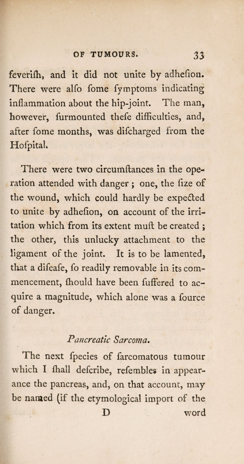 feverifli, and it did not unite by adhefion. There were alfo fome fymptoms indicating inflammation about the hip-joint. The man, however, furmounted thefe difficulties, and, after fome months, was difcharged from the Hofpital. There were two circumftances in the ope-^ ration attended with danger ; one, the fize of the wound, which could hardly be expedled to unite by adhefion, on account of the irri¬ tation which from its extent mufl be created ; the other, this unlucky attachment to the ligament of the joint. It is to be lamented, that a difeafe, fo readily removable in its com¬ mencement, fhould have been fuffered to ac¬ quire a magnitude, which alone was a fource of danger. Pancreatic Sarcoma. The next fpecies of farcomatous tumour which I fhall defcribe, refembles in appear¬ ance the pancreas, and, on that account, may be named (if the etymological import of the D word