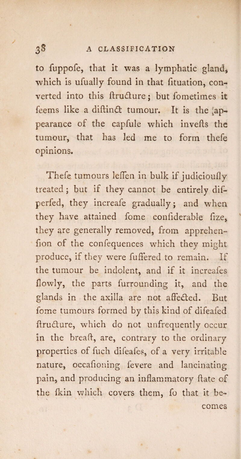 to fuppofe, that It was a lymphatic gland, which Is ufually found In that fituatlon, con¬ verted Into this ftrudure; but fometimes It feems like a diftinfl: tumour. It is the [ap¬ pearance of the capfule which Invefts the tumour, that has led me to form thefe opinions. Thefe tumours leiTen In bulk If judicloufly treated; but if they cannot be entirely dif- perfed, they increafe gradually; and when they have attained fome confiderable fize, they are generally removed, from apprehen- fion of the confequences which they might produce, if they were fuffered to remain. If the tumour be indolent, and if it increafes flowly, the parts furrounding It, and the glands in the axilla are not affected. But fome tumours formed by this kind of difeafed ftrudure, which do not unfrequently occur in the breaft, are, contrary to the ordinary properties of fuch dlfeafes, of a very irritable nature, occafioning fevere and lancinating pain, and producing an inflammatory date of the (kin which covers them, fo that It be¬ comes