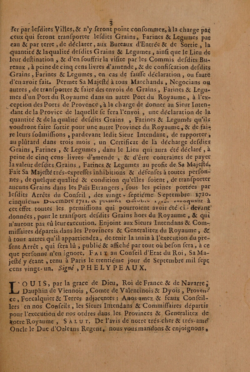 Ter par Iefdites Villes, & n’y feront point eonfomuiez, à la charge pat ceux qui feront tranfporter lefdics Grains, Farines & JLegumes pas eau & par terre , de déclarer, aux Bureaux d’Encrée 8c de Sortie , la quantité' & lacjualite defdits Grains 8c Légumes > ainfi que le Lieu de leur deftination , 8c d'en fouffrirla vificc par les Commis defdits Bu¬ reaux , à peine de cinq cens livres d’amende, 8c de confîfcation defdits Grains , Farines & Legumes , en cas de faufle déclaration , ou fauté d’en avoir fait. Permet Sa Majefté à tous Marchands , Negocians ou autres , de tranfporter 8c faire des envois de Grains , Farines 8c Légu¬ mes d’un Port du Royaume dans un autre Port du Royaume , à l’ex¬ ception des Ports de Provence , à la charge de donner au Sieur Inten¬ dant delà Provice de laquelle fe fera l’envoi , une déclaration de la quantité' 8c delà qualité defdits Grains , Farines 8c Legumës qu’ils voudront faire fortir pour une autre Province du Royaume, 8c de fai¬ re leurs fo A mi (fions , pardevant ledit Sieur Intendant, de rapporter, au plûtard dans trois mois , un Certificat de la décharge defdits Grains , Farines , & Legumes , dans le Lieu qui aura été déclaré , à peine de cinq cens livres d’amende , 8c d’être contraints de payer la valeur déficits Grains , Farines & Legumes au profit de Sa Majefté® Fait Sa Majefté trés-expreftes inhibitions & défcnfes à toutes perfoii- nés , de quelque qualité 8c condition qu’elles foient, de tranfporter -aucuns Grains dans les Païs Etrangers , fous les peines portées par lefdics Arrêts du Confeil , des vingt - feptiéme S eptembre 1710. cinquième D'-v.cinDre iyu. a pitunu *0voguant à cet effet toutes les pertiiiffions qui pourroient avoir été ci - ftevanc données , pour le tranfporc defdits Grains hors du Royaume , & qui n’auront pas eû leur execution. Enjoint aux Sieurs Intendans 8c Corn- miffaires départis dans les Provinces 8c Generalitez du Royaume , & à tous autres qu’il appartiendra, de tenir la main à l’exécution du pre~ fent Arrêt , qui fera lu , publié 8c affiché par tout où befon fera, à ce que perfomie n’en ignore. Faix au Confeil d’Etat du Roi, Sa Ma¬ jefté y étant , tenu à Paris le trentième jour de Septembre mil fepe cens vingt- un. Signé >PHELYPEAUX, L' O U I S, par la grâce de Dieu, Roi de France 8c de Navarre J r Dauphin de Viennois , Comte de Valentinois& Dyois , Provet*^ ce, Forcalquier&Terres adjacences: Anqs amez 8c féaux Confeil- lers en nos Confeils , les Sieurs Intendans 8i Commiflaires départis pour l’execùtion de nos ordres dans les Provinces & Generalitez de Sotre Royaume , Salut. De l’avis de notre très-cher 8c trés-amé Oncle le Duc d’Orkans Regenc* nous vous mandons 8c enjoignons ,